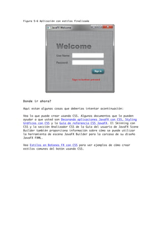 Figura 5-6 Aplicación con estilos finalizada
Donde ir ahora?
Aqui estan algunas cosas que deberías intentar acontinuación:
Vea lo que puede crear usando CSS. Algunos documentos que le pueden
ayudar a que usted son Decorando aplicaciones JavaFX con CSS, Styling
Gráficos con CSS y la Guía de referencia CSS JavaFX. El Skinning con
CSS y la sección Analizador CSS de la Guía del usuario de JavaFX Scene
Builder también proporciona información sobre cómo se puede utilizar
la herramienta de escena JavaFX Builder para la carcasa de su diseño
JavaFX FXML.
Vea Estilos en Botones FX con CSS para ver ejemplos de cómo crear
estilos comunes del botón usando CSS.
 