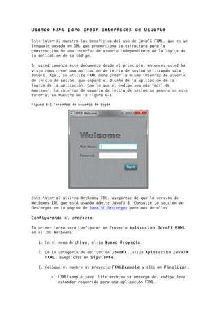 Usando FXML para crear Interfaces de Usuario
Este tutorial muestra los beneficios del uso de JavaFX FXML, que es un
lenguaje basado en XML que proporciona la estructura para la
construcción de una interfaz de usuario independiente de la lógica de
la aplicación de su código.
Si usted comenzó este documento desde el principio, entonces usted ha
visto cómo crear una aplicación de inicio de sesión utilizando sólo
JavaFX. Aquí, se utiliza FXML para crear la misma interfaz de usuario
de inicio de sesión, que separa el diseño de la aplicación de la
lógica de la aplicación, con lo que el código sea más fácil de
mantener. La interfaz de usuario de inicio de sesión se genera en este
tutorial se muestra en la Figura 6-1.
Figura 6-1 Interfaz de usuario de Login
Este tutorial utiliza NetBeans IDE. Asegúrese de que la versión de
NetBeans IDE que está usando admite JavaFX 8. Consulte la sección de
Descargas en la página de Java SE Descargas para más detalles.
Configurando el proyecto
Tu primer tarea será configurar un Proyecto Aplicación JavaFX FXML
en el IDE NetBeans:
1. En el menu Archivo, elija Nuevo Proyecto
2. En la categória de aplicación JavaFX, elija Aplicación JavaFX
FXML. Luego clic en Siguiente.
3. Coloque el nombre al proyecto FXMLExample y clic en Finalizar.
• FXMLExample.java. Este archivo se encarga del código Java
estándar requerido para una aplicación FXML.
 