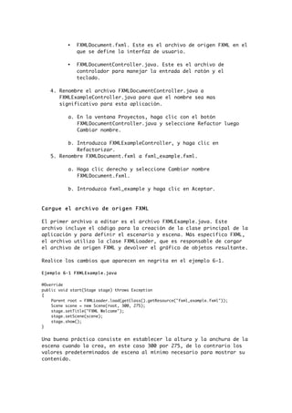 • FXMLDocument.fxml. Este es el archivo de origen FXML en el
que se define la interfaz de usuario.
• FXMLDocumentController.java. Este es el archivo de
controlador para manejar la entrada del ratón y el
teclado.
4. Renombre el archivo FXMLDocumentController.java a
FXMLExampleController.java para que el nombre sea mas
significativo para esta aplicación.
a. En la ventana Proyectos, haga clic con el botón
FXMLDocumentController.java y seleccione Refactor luego
Cambiar nombre.
b. Introduzca FXMLExampleController, y haga clic en
Refactorizar.
5. Renombre FXMLDocument.fxml a fxml_example.fxml.
a. Haga clic derecho y seleccione Cambiar nombre
FXMLDocument.fxml.
b. Introduzca fxml_example y haga clic en Aceptar.
Cargue el archivo de origen FXML
El primer archivo a editar es el archivo FXMLExample.java. Este
archivo incluye el código para la creación de la clase principal de la
aplicación y para definir el escenario y escena. Más específico FXML,
el archivo utiliza la clase FXMLLoader, que es responsable de cargar
el archivo de origen FXML y devolver el gráfico de objetos resultante.
Realice los cambios que aparecen en negrita en el ejemplo 6-1.
Ejemplo 6-1 FXMLExample.java
@Override
public void start(Stage stage) throws Exception
{
Parent root = FXMLLoader.load(getClass().getResource("fxml_example.fxml"));
Scene scene = new Scene(root, 300, 275);
stage.setTitle("FXML Welcome");
stage.setScene(scene);
stage.show();
}
Una buena práctica consiste en establecer la altura y la anchura de la
escena cuando la crea, en este caso 300 por 275, de lo contrario los
valores predeterminados de escena al mínimo necesario para mostrar su
contenido.
 