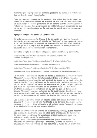 mientras que la propiedad de relleno gestiona el espacio alrededor de
los bordes del panel Cuadrícula.
Como se cambia el tamaño de la ventana, los nodos dentro del panel de
cuadrícula cambian de tamaño en función de sus limitaciones de diseño.
En este ejemplo, la red permanece en el centro cuando se hace grande o
reduce la ventana. Las propiedades de relleno(padding) asegúrese de que
no es un relleno alrededor de la red cuando usted hace la ventana más
pequeña.
Agregar campos de texto y Contraseña
Mirando hacia atrás en la Figura 6-1, se puede ver que la forma de
inicio de sesión requiere el título de "Welcome" y los campos de texto
y la contraseña para la captura de información por parte del usuario.
El código en el Ejemplo 6-4 es parte del layout GridPane y debe ser
colocado antes de la instrucción </GridPane>.
Controles Ejemplo 6-4 de texto, etiquetas, campos TextField y contraseña.
<Text text="Welcome" GridPane.columnIndex="0" GridPane.rowIndex="0"
GridPane.columnSpan="2"/>
<Label text="User Name:" GridPane.columnIndex="0" GridPane.rowIndex="1"/>
<TextField GridPane.columnIndex="1" GridPane.rowIndex="1"/>
<Label text="Password:" GridPane.columnIndex="0" GridPane.rowIndex="2"/>
<PasswordField fx:id="passwordField" GridPane.columnIndex="1" GridPane.rowIndex="2"/>
La primera línea crea un objeto de texto y establece el valor de texto
“Welcome”. Los atributos GridPane.columnIndex y GridPane.rowIndex
corresponden a la colocación del control de texto en la cuadrícula. La
numeración de filas y columnas de la cuadrícula comienza en cero y la
ubicación del control de texto se establece en (0,0), lo que significa
que está en la primera columna de la primera fila. El atributo
GridPane.columnSpan se establece en 2, por lo que la duración del
título “Welcome” toma dos columnas de la cuadrícula. Usted necesitará
esta anchura adicional más adelante en el tutorial al agregar una hoja
de estilo para aumentar el tamaño de fuente del texto a 32 puntos.
Las líneas siguientes crean un objeto Label con texto User Name: en la
columna 0, fila 1 y un objeto TextField a la derecha del mismo, en la
columna 1, fila 1 . Otra etiqueta y el objeto campo Password: se crean
y se añaden a la red de una manera similar.
Cuando se trabaja con un diseño de cuadrícula(GridPane), puede mostrar
las líneas de cuadrícula, que es útil para propósitos de depuración.
En este caso, establezca la propiedad gridLinesVisible como true
mediante la adición de la declaración
<gridLinesVisible>true</gridLinesVisible> justo después del la
declaración <padding></padding>. Entonces, cuando se ejecuta la
aplicación, verá las líneas de las columnas y filas de la cuadrícula,
 