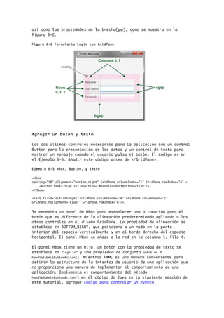 así como las propiedades de la brecha(gap), como se muestra en la
Figura 6-2.
Figura 6-2 Formulario Login con GridPane
Agregar un botón y texto
Los dos últimos controles necesarios para la aplicación son un control
Button para la presentación de los datos y un control de texto para
mostrar un mensaje cuando el usuario pulsa el botón. El código es en
el Ejemplo 6-5. Añadir este código antes de </GridPane>.
Ejemplo 6-5 HBox, Button, y texto
<HBox
spacing="10" alignment="bottom_right" GridPane.columnIndex="1" GridPane.rowIndex="4" >
<Button text="Sign In” onAction="#handleSubmitButtonAction"/>
</HBox>
<Text fx:id="actiontarget" GridPane.columnIndex="0" GridPane.columnSpan="2"
GridPane.halignment="RIGHT" GridPane.rowIndex="6"/>
Se necesita un panel de HBox para establecer una alineación para el
botón que es diferente de la alineación predeterminada aplicada a los
otros controles en el diseño GridPane. La propiedad de alineación se
establece en BOTTOM_RIGHT, que posiciona a un nodo en la parte
inferior del espacio verticalmente y en el borde derecho del espacio
horizontal. El panel HBox se añade a la red en la columna 1, fila 4.
El panel HBox tiene un hijo, un botón con la propiedad de texto se
establece en “Sign in” y una propiedad de conjunto onAction a
handleSubmitButtonAction(). Mientras FXML es una manera conveniente para
definir la estructura de la interfaz de usuario de una aplicación que
no proporciona una manera de implementar el comportamiento de una
aplicación. Implementa el comportamiento del método
handleSubmitButtonAction() en el código de Java en la siguiente sección de
este tutorial, agregue código para controlar un evento.
 