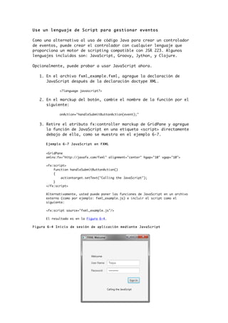 Use un lenguaje de Script para gestionar eventos
Como una alternativa al uso de código Java para crear un controlador
de eventos, puede crear el controlador con cualquier lenguaje que
proporciona un motor de scripting compatible con JSR 223. Algunos
lenguajes incluidos son: JavaScript, Groovy, Jython, y Clojure.
Opcionalmente, puede probar a usar JavaScript ahora.
1. En el archivo fxml_example.fxml, agregue la declaración de
JavaScript después de la declaración doctype XML.
<?language javascript?>
2. En el marckup del botón, cambie el nombre de la función por el
siguiente:
onAction="handleSubmitButtonAction(event);"
3. Retire el atributo fx:controller marckup de GridPane y agregue
la función de JavaScript en una etiqueta <script> directamente
debajo de ella, como se muestra en el ejemplo 6-7.
Ejemplo 6-7 JavaScript en FXML
<GridPane
xmlns:fx="http://javafx.com/fxml" alignment="center" hgap="10" vgap="10">
<fx:script>
function handleSubmitButtonAction()
{
actiontarget.setText("Calling the JavaScript");
}
</fx:script>
Alternativamente, usted puede poner las funciones de JavaScript en un archivo
externo (como por ejemplo: fxml_example.js) e incluir el script como el
siguiente:
<fx:script source="fxml_example.js"/>
El resultado es en la Figura 6-4.
Figura 6-4 Inicio de sesión de aplicación mediante JavaScript
 
