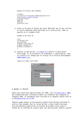 Ejemplo 6-9 Estilo del GridPane
<GridPane
fx:controller="fxmlexample.FXMLExampleController"
xmlns:fx=http://javafx.com/fxml
alignment="center"
hgap="10"
vgap="10"
styleClass="root"
>
5. Crear un ID para el objeto de texto “Welcome” por lo que utiliza
el estilo #welcome-texto definido en el archivo CSS, como se
muestra en el ejemplo 6-10.
Ejemplo 6-10 Texto ID
<Text
id="welcome-text"
text="Welcome"
GridPane.columnIndex="0"
GridPane.rowIndex="0"
GridPane.columnSpan="2"
/>
6. Ejecute la aplicación. La figura 6-5 muestra la aplicación
estilizada. Si se encuentra con problemas, a continuación, eche
un vistazo a el código que se incluye en el archivo descargable
FXMLExample.zip.
Figura 6-5 Login estilizado
A donde ir ahora?
Ahora que usted está familiarizado con FXML, mire Introducción a FXML,
que proporciona más información sobre los elementos que componen el
lenguaje FXML. El documento está incluido en el paquete javafx.fxml en
la documentación de la API.
También puede probar la herramienta JavaFX Scene Builder abriendo el
archivo fxml_example.fxml en Scene Builder y hacer modificaciones.
Esta herramienta proporciona un entorno de diseño visual para el
diseño de la interfaz de usuario para las aplicaciones JavaFX y genera
 