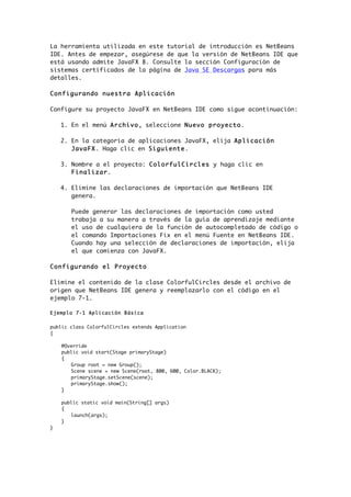 La herramienta utilizada en este tutorial de introducción es NetBeans
IDE. Antes de empezar, asegúrese de que la versión de NetBeans IDE que
está usando admite JavaFX 8. Consulte la sección Configuración de
sistemas certificados de la página de Java SE Descargas para más
detalles.
Configurando nuestra Aplicación
Configure su proyecto JavaFX en NetBeans IDE como sigue acontinuación:
1. En el menú Archivo, seleccione Nuevo proyecto.
2. En la categoría de aplicaciones JavaFX, elija Aplicación
JavaFX. Haga clic en Siguiente.
3. Nombre a el proyecto: ColorfulCircles y haga clic en
Finalizar.
4. Elimine las declaraciones de importación que NetBeans IDE
genera.
Puede generar las declaraciones de importación como usted
trabaja a su manera a través de la guía de aprendizaje mediante
el uso de cualquiera de la función de autocompletado de código o
el comando Importaciones Fix en el menú Fuente en NetBeans IDE.
Cuando hay una selección de declaraciones de importación, elija
el que comienza con JavaFX.
Configurando el Proyecto
Elimine el contenido de la clase ColorfulCircles desde el archivo de
origen que NetBeans IDE genera y reemplazarlo con el código en el
ejemplo 7-1.
Ejemplo 7-1 Aplicación Básica
public class ColorfulCircles extends Application
{
@Override
public void start(Stage primaryStage)
{
Group root = new Group();
Scene scene = new Scene(root, 800, 600, Color.BLACK);
primaryStage.setScene(scene);
primaryStage.show();
}
public static void main(String[] args)
{
launch(args);
}
}
 