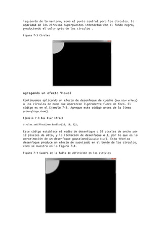 izquierda de la ventana, como el punto central para los círculos. La
opacidad de los círculos superpuestos interactúa con el fondo negro,
produciendo el color gris de los círculos .
Figura 7-3 Circles
Agregando un efecto Visual
Continuamos aplicando un efecto de desenfoque de cuadro (box blur effect)
a los círculos de modo que aparezcan ligeramente fuera de foco. El
código es en el Ejemplo 7-3. Agregue este código antes de la línea
primaryStage.show().
Ejemplo 7-3 Box Blur Effect
circles.setEffect(new BoxBlur(10, 10, 3));
Este código establece el radio de desenfoque a 10 píxeles de ancho por
10 píxeles de alto, y la iteración de desenfoque a 3, por lo que es la
aproximación de un desenfoque gaussiano(Gaussian blur). Esta técnica
desenfoque produce un efecto de suavizado en el borde de los círculos,
como se muestra en la Figura 7-4.
Figura 7-4 Cuadro de la falta de definición en los círculos
 