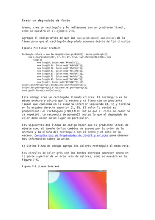 Crear un degradado de fondo
Ahora, cree un rectángulo y lo rellenamos con un gradiente lineal,
como se muestra en el ejemplo 7-4.
Agregue el código antes de que los root.getChildren().add(circles) de la
línea para que el rectángulo degradado aparece detrás de los círculos.
Ejemplo 7-4 Linear Gradient
Rectangle colors = new Rectangle(scene.getWidth(), scene.getHeight(),
new LinearGradient(0f, 1f, 1f, 0f, true, CycleMethod.NO_CYCLE, new
Stop[]{
new Stop(0, Color.web("#f8bd55")),
new Stop(0.14, Color.web("#c0fe56")),
new Stop(0.28, Color.web("#5dfbc1")),
new Stop(0.43, Color.web("#64c2f8")),
new Stop(0.57, Color.web("#be4af7")),
new Stop(0.71, Color.web("#ed5fc2")),
new Stop(0.85, Color.web("#ef504c")),
new Stop(1, Color.web("#f2660f")),}));
colors.widthProperty().bind(scene.widthProperty());
colors.heightProperty().bind(scene.heightProperty());
root.getChildren().add(colors);
Este código crea un rectángulo llamado colores. El rectángulo es la
misma anchura y altura que la escena y se llena con un gradiente
lineal que comienza en la esquina inferior izquierda (0, 1) y termina
en la esquina derecha superior (1, 0). El valor la verdad es
proporcional al rectángulo y NO_CYCLE indica que el ciclo de color no
se repetirá. La secuencia de parada[] indica lo que el degradado de
color debe estar en un lugar en particular.
Las siguientes dos líneas de código hacen que el gradiente lineal de
ajuste como el tamaño de los cambios de escena por la unión de la
anchura y la altura del rectángulo con el ancho y el alto de la
escena. Consulte Uso de Propiedades de JavaFX y enlaces para obtener
más información sobre la unión.
La última línea de código agrega los colores rectángulo al nodo raíz.
Los círculos de color gris con los bordes borrosos aparecen ahora en
la parte superior de un arco iris de colores, como se muestra en la
Figura 7-5.
Figura 7-5 Linear Gradient
 