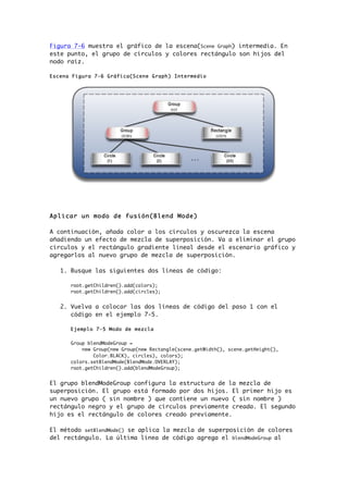 Figura 7-6 muestra el gráfico de la escena(Scene Graph) intermedia. En
este punto, el grupo de círculos y colores rectángulo son hijos del
nodo raíz.
Escena Figura 7-6 Gráfica(Scene Graph) Intermedio
Aplicar un modo de fusión(Blend Mode)
A continuación, añada color a los círculos y oscurezca la escena
añadiendo un efecto de mezcla de superposición. Va a eliminar el grupo
círculos y el rectángulo gradiente lineal desde el escenario gráfico y
agregarlos al nuevo grupo de mezcla de superposición.
1. Busque las siguientes dos líneas de código:
root.getChildren().add(colors);
root.getChildren().add(circles);
2. Vuelva a colocar las dos líneas de código del paso 1 con el
código en el ejemplo 7-5.
Ejemplo 7-5 Modo de mezcla
Group blendModeGroup =
new Group(new Group(new Rectangle(scene.getWidth(), scene.getHeight(),
Color.BLACK), circles), colors);
colors.setBlendMode(BlendMode.OVERLAY);
root.getChildren().add(blendModeGroup);
El grupo blendModeGroup configura la estructura de la mezcla de
superposición. El grupo está formado por dos hijos. El primer hijo es
un nuevo grupo ( sin nombre ) que contiene un nuevo ( sin nombre )
rectángulo negro y el grupo de círculos previamente creada. El segundo
hijo es el rectángulo de colores creado previamente.
El método setBlendMode() se aplica la mezcla de superposición de colores
del rectángulo. La última línea de código agrega el blendModeGroup al
 