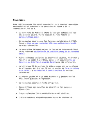 Novedades
Este capítulo resume las nuevas características y cambios importantes
realizados en los componentes de productos de JavaFX y de la
liberación de Java SE 8.
• El nuevo tema de Módena es ahora el tema por defecto para las
aplicaciones JavaFX. Vea la sección del tema Modena en
características clave.
• Se ha añadido soporte para las funciones adicionales de HTML5.
Consulte Cómo agregar contenido HTML para aplicaciones JavaFX
para más información.
• La nueva clase SwingNode mejora la función de interoperabilidad
Swing. Consulte Incorporación de contenido Swing en aplicaciones
JavaFX.
• Nuevos controles integrados de Interfaz de usuario, DatePicker y
TableView ya están disponibles. Consulte el documento Uso de
Controles de interfaz de usuario JavaFX para más información.
• La biblioteca 3D de gráficos ha sido mejorada con varias clases
de API nuevas. Ver Gráficos 3D con la sección de Características
principales , y Introducción a JavaFX Gráficos 3D para más
información.
• El paquete javafx.print ya está disponible y proporciona las
APIs JavaFX publicas de impresión.
• Se ha añadido soporte de texto enriquecido.
• Compatibilidad con pantallas de alta DPI se han puesto a
disposición.
• Clases styleables CSS se convirtieron en API públicas.
• Clase de servicio programado(Scheduled) se ha introducido.
 