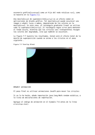 escenario gráfico(SceneGraph) como un hijo del nodo raíz(node root), como
se muestra en la Figura 7-2.
Una mezcla(blend) de superposición(overlay) es un efecto común en
aplicaciones de diseño gráfico. Tal mezcla(blend) puede oscurecer una
imagen o añadir luces o ambos, dependiendo de los colores en la
mezcla(blend). En este caso, el rectángulo gradiente lineal se utiliza
como la superposición(overlay). El rectángulo negro sirve para mantener
el fondo oscuro, mientras que los círculos casi transparentes recogen
los colores del degradado, sino que también se oscurecen.
La figura 7-7 muestra los resultados. Usted verá el efecto total de la
mezcla de superposición cuando se anima a los círculos en el paso
siguiente .
Figura 7-7 Overlay Blend
Añadir animación
El paso final es utilizar animaciones JavaFX para mover los círculos:
Si no lo ha hecho, añada importación java.lang.Math.random estática; a
la lista de declaraciones de importación.
Agregue el código de animación en el Ejemplo 7-6 antes de la línea
primaryStage.show().
 