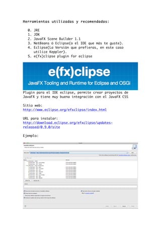 Herramientas utilizadas y recomendadas:
0. JRE
1. JDK
2. JavaFX Scene Builder 1.1
3. NetBeans ó Eclipse(o el IDE que más te guste).
4. Eclipse(La Versión que prefieras, en este caso
utilice Keppler).
5. e(fx)clipse plugin for eclipse
Plugin para el IDE eclipse, permite crear proyectos de
JavaFX y tiene muy buena integración con el JavaFX CSS
Sitio web:
http://www.eclipse.org/efxclipse/index.html
URL para instalar:
http://download.eclipse.org/efxclipse/updates-
released/0.9.0/site
Ejemplo:
 
