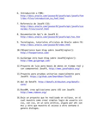 6. Introducción a FXML:
http://docs.oracle.com/javase/8/javafx/api/javafx/fxm
l/doc-files/introduction_to_fxml.html
7. Referencia de JavaFX CSS:
http://docs.oracle.com/javase/8/javafx/api/javafx/sce
ne/doc-files/cssref.html
8. Documentación Api’s de JavaFX 8:
http://docs.oracle.com/javase/8/javafx/api/toc.htm
9. Tecnologías, tutoriales oficiales de Oracle sobre FX:
http://docs.oracle.com/javase/8/index.html
10.FXExperience buen blog sobre JavaFX(ingles!):
http://fxexperience.com/
11.GuiGarage otro buen blog sobre JavaFX(ingles!):
http://www.guigarage.com/
12.Proyecto de lujo para bases de dates en tiempo real y
con componentes JavaFX, http://www.javafxdata.org/
13.Proyecto para pruebas unitarias especialmente para
JavaFX: https://github.com/SmartBear/TestFX
14.Api de DataFX: http://datafx.bitbucket.org/datafx-
core/
15.RovoBM, crea aplicaciones para iOS con JavaFX:
http://www.robovm.org/
16.Dejo un proyecto que he realizado en eclipse, en el
cual muestro como crear simples login de usuario sin
css, con css, en un solo archivo, alguno por ahí con
mvc y otro que muestra el acceso a otra ventana ó
genera dialogos.
 