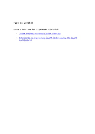¿Que es JavaFX?
Parte 1 contiene los siguientes capitulos:
• JavaFX Información General(JavaFX Overview)
• Entendiendo la Arquitectura JavaFX (Understanding the JavaFX
Architecture)
 