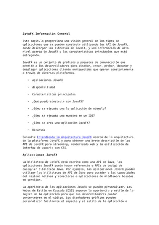 JavaFX Información General
Este capítulo proporciona una visión general de los tipos de
aplicaciones que se pueden construir utilizando las API de JavaFX,
dónde descargar las librerías de JavaFX, y una información de alto
nivel acerca de JavaFX y las características principales que está
entregando.
JavaFX es un conjunto de gráficos y paquetes de comunicación que
permite a los desarrolladores para diseñar, crear, probar, depurar y
desplegar aplicaciones cliente enriquecidas que operan constantemente
a través de diversas plataformas.
• Aplicaciones JavaFX
• disponibilidad
• Características principales
• ¿Qué puedo construir con JavaFX?
• ¿Cómo se ejecuta una la aplicación de ejemplo?
• ¿Cómo se ejecuta una muestra en un IDE?
• ¿Cómo se crea una aplicación JavaFX?
• Recursos
Consulte Entendiendo la Arquitectura JavaFX acerca de la arquitectura
de la plataforma JavaFX y para obtener una breve descripción de las
API de JavaFX para streaming, renderizado web y la estilización de
interfaz de usuario con CSS.
Aplicaciones JavaFX
La biblioteca de JavaFX está escrita como una API de Java, las
aplicaciones JavaFX puede hacer referencia a APIs de código de
cualquier biblioteca Java. Por ejemplo, las aplicaciones JavaFX pueden
utilizar las bibliotecas de API de Java para acceder a las capacidades
del sistema nativas y conectarse a aplicaciones de middleware basadas
en servidor.
La apariencia de las aplicaciones JavaFX se pueden personalizar. Las
Hojas de Estilo en Cascada (CSS) separan la apariencia y estilo de la
logica de la aplicación para que los desarrolladores puedan
concentrarse en el código. Los diseñadores gráficos pueden
personalizar fácilmente el aspecto y el estilo de la aplicación a
 