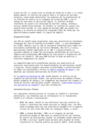 través de CSS. Si usted tiene un diseño de fondo de la web, o si usted
desea separar la interfaz de usuario (UI) y la lógica de servidor,
entonces, usted puede desarrollar los aspectos de la presentación de
la interfaz de usuario en el lenguaje de scripting FXML y use el
código de Java para la aplicación lógica. Si prefiere diseñar
interfaces de usuario sin necesidad de escribir código, entonces,
utilice JavaFX Scene Builder. Al diseñar la interfaz de usuario con
javaFX Scene Builder el crea código de marcado FXML que pueden ser
portado a un entorno de desarrollo integrado (IDE) de forma que los
desarrolladores pueden añadir la lógica de negocio.
Disponibilidad
Las API de JavaFX están disponibles como una característica totalmente
integrada del Java SE Runtime Environment (JRE) , y Java Development
Kit (JDK). Debido a que el JDK se encuentra disponible para todas las
principales plataformas de escritorio (Windows, Mac OS X y Linux),
aplicaciones JavaFX compiladas en el JDK 7 y posteriormente se
ejecutan también en todas las principales plataformas de escritorio.
Soporte para plataformas ARM también ha sido puesto a disposición del
publico con JavaFX 8. JDK para ARM Incluye la base de gráficos y
controles componentes de JavaFX.
La compatibilidad entre plataformas permite una experiencia de
ejecución consistente para los desarrolladores de aplicaciones JavaFX
y usuarios. Oracle asegura versiones sincronizadas y actualizaciones
en todas las plataformas y ofrece un amplio programa de apoyo a las
empresas que ejecutan aplicaciones de misión crítica.
En la página de descarga de JDK, puede obtener un archivo zip de
ejemplos de aplicaciones JavaFX. Las aplicaciones de ejemplo ofrecen
muchos ejemplos de código y los fragmentos que muestran por ejemplo la
forma de escribir aplicaciones JavaFX. Consulte "¿Cómo puedo ejecutar
una aplicación de ejemplo?" para más información.
Caracteristicas Claves
Las siguientes características se incluyen en JavaFX 8 y versiones
posteriores. Los elementos que se introdujeron en el lanzamiento
JavaFX 8 se indican a continuación:
• APIs de Java. JavaFX es una biblioteca Java que consiste en
clases e interfaces que están escritas en código Java. Las APIs
están diseñadas para ser una alternativa amigable con la máquina
virtual de Java (Java VM) como los lenguajes JRuby, y Scala.
• FXML y Scene Builder. FXML es un lenguaje de marcado
declarativo basado en XML para la construcción de una interfaz
de usuario de aplicaciones JavaFX. Un diseñador puede codificar
en FXML o utilizar JavaFX Scene Builder para diseñar de forma
interactiva la interfaz gráfica de usuario (GUI). Scene Builder
 