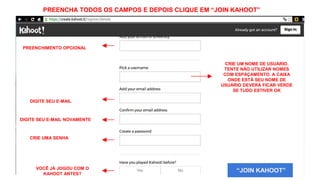 “JOIN KAHOOT”
PREENCHIMENTO OPCIONAL
CRIE UM NOME DE USUÁRIO.
TENTE NÃO UTILIZAR NOMES
COM ESPAÇAMENTO. A CAIXA
ONDE ESTÁ SEU NOME DE
USUÁRIO DEVERÁ FICAR VERDE
SE TUDO ESTIVER OK
DIGITE SEU E-MAIL
CRIE UMA SENHA
VOCÊ JÁ JOGOU COM O
KAHOOT ANTES?
DIGITE SEU E-MAIL NOVAMENTE
PREENCHA TODOS OS CAMPOS E DEPOIS CLIQUE EM “JOIN KAHOOT”
 