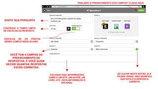 DIGITE SUA PERGUNTA
CONTROLE O TEMPO LIMITE
DE ESCOLHA DA RESPOSTA
ESCOLHA SE OS PONTOS
SERÃO COMPUTADOS OU NÃO
VOCÊ TEM 4 CAMPOS DE
PREENCHIMENTO DE
RESPOSTAS. É VOCÊ QUEM
DECIDE QUANTAS RESPOSTAS
ESTÃO CORRETAS.
AO CLICAR NESTE BOTÃO, ELE
FICARÁ VERDE. ISSO SIGNIFICA
QUE ESTA É A RESPOSTA
CORRETA
COLOQUE AQUI INFORMAÇÕES
COMO A UM SITE, UM AUTOR, UM
LIVRO, ETC. ESTA INFORMAÇÃO É
OPCIONAL
FINALIZOU O PREENCHIMENTO DOS CAMPOS? CLIQUE AQUI!
 