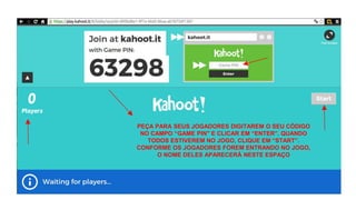 PEÇA PARA SEUS JOGADORES DIGITAREM O SEU CÓDIGO
NO CAMPO “GAME PIN" E CLICAR EM “ENTER”. QUANDO
TODOS ESTIVEREM NO JOGO, CLIQUE EM “START”.
CONFORME OS JOGADORES FOREM ENTRANDO NO JOGO,
O NOME DELES APARECERÁ NESTE ESPAÇO
 