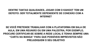 DENTRE TANTAS QUALIDADES, JOGAR COM O KAHOOT TEM UM
DEFEITO: SER TOTALMENTE DEPENDENTE DE CONEXÃO COM A
INTERNET
SE VOCÊ PRETENDE TRABALHAR COM A PLATAFORMA EM SALA DE
AULA, EM UMA REUNIÃO OU EM UMA PALESTRA, POR EXEMPLO,
PROCURE CERTIFICAR-SE SOBRE A REDE LOCAL E TENHA SEMPRE UMA
“CARTA NA MANGA” PARA QUE POSSÍVEIS IMPREVISTOS NÃO
PREJUDIQUEM O SEU OBJETIVO
 