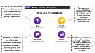 Permite realizar, de forma
lúdica, perguntas com
resposta de escolha
múltipla e pontuação
Possibilita o debate de
um determinado
assunto, de maneira que
possamos conhecer a
porcentagem de uma
determinada opinião
Tem a mesma
funcionalidade do
Quiz. O que o torna
diferente é o fato de
que as respostas
devem ser
selecionadas na
ordem correta
É utilizado em pesquisas.
Ao invés de gerar
pontuações ou permitir a
escolha de determinada
resposta para uma
questão, aqui você terá o
resultado por meio de
gráficos
 