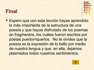 Final Espero que con esta lección hayas aprendido lo más importante de la estructura de una poesía y que hayas disfrutado de los poemas en fragmentos, los cuáles fueron escritos por poetas puertorriqueños.  No te olvides que la poesía es la expresión de lo bello por medio de nuestra lengua y que, en ella, dejamos plasmados todos nuestros sentimientos. 