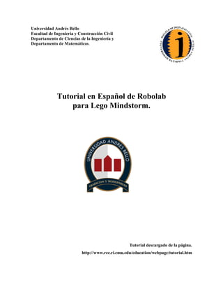 Universidad Andrés Bello
Facultad de Ingeniería y Construcción Civil
Departamento de Ciencias de la Ingeniería y
Departamento de Matemáticas.
Tutorial en Español de Robolab
para Lego Mindstorm.
Tutorial descargado de la página.
http://www.rec.ri.cmu.edu/education/webpage/tutorial.htm
 