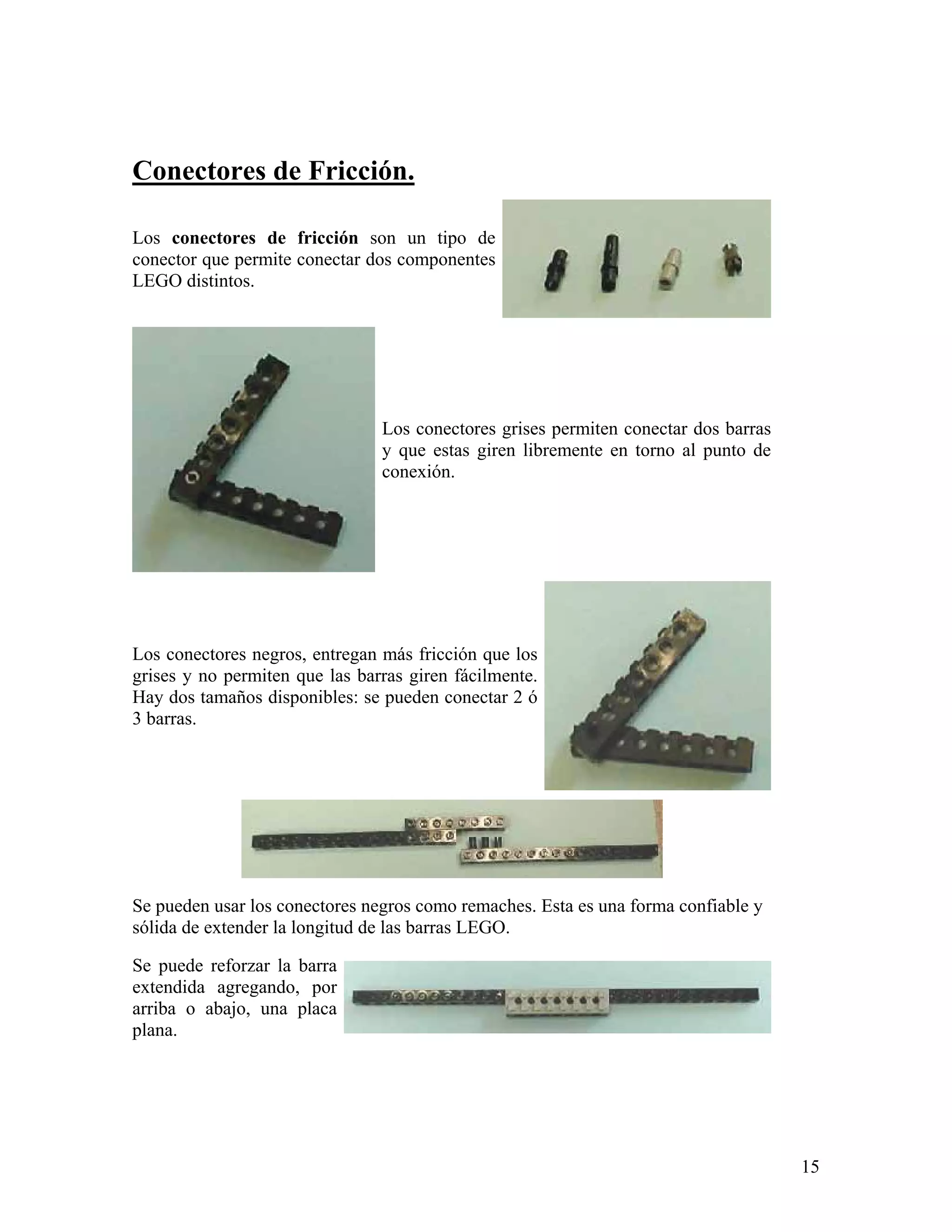 Conectores de Fricción.

Los conectores de fricción son un tipo de
conector que permite conectar dos componentes
LEGO distintos.




                                Los conectores grises permiten conectar dos barras
                                y que estas giren libremente en torno al punto de
                                conexión.




Los conectores negros, entregan más fricción que los
grises y no permiten que las barras giren fácilmente.
Hay dos tamaños disponibles: se pueden conectar 2 ó
3 barras.




Se pueden usar los conectores negros como remaches. Esta es una forma confiable y
sólida de extender la longitud de las barras LEGO.

Se puede reforzar la barra
extendida agregando, por
arriba o abajo, una placa
plana.




                                                                                     15
 