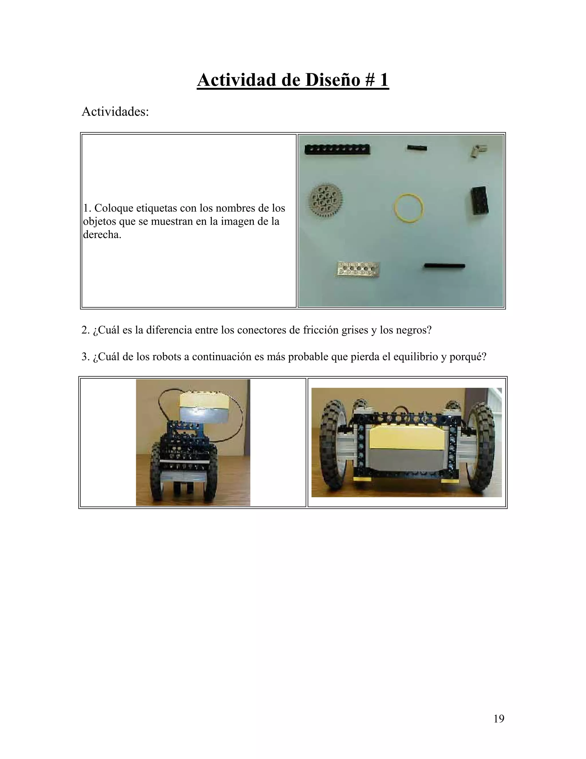 Actividad de Diseño # 1
Actividades:




1. Coloque etiquetas con los nombres de los
objetos que se muestran en la imagen de la
derecha.




2. ¿Cuál es la diferencia entre los conectores de fricción grises y los negros?

3. ¿Cuál de los robots a continuación es más probable que pierda el equilibrio y porqué?




                                                                                           19
 