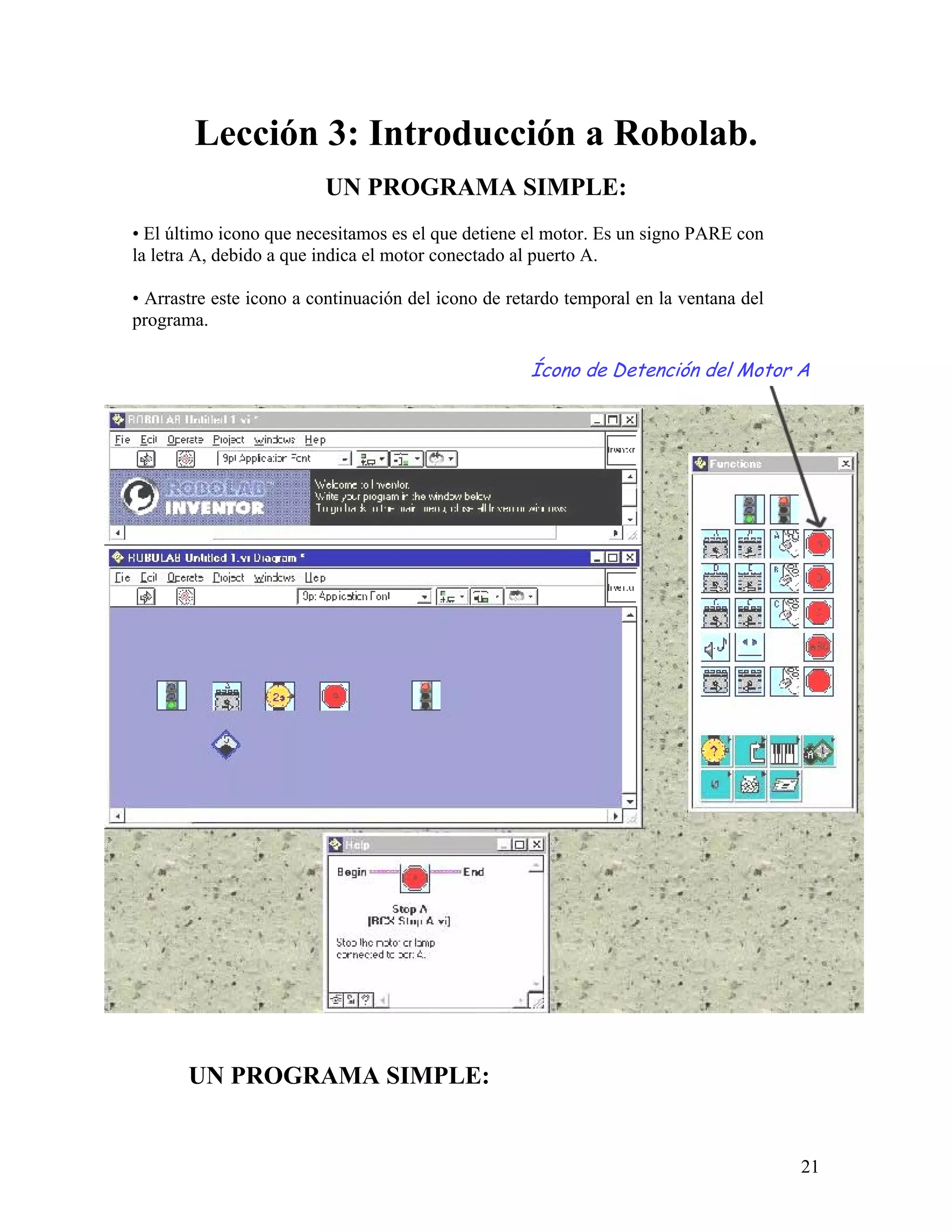 Lección 3: Introducción a Robolab.
                         UN PROGRAMA SIMPLE:
• El último icono que necesitamos es el que detiene el motor. Es un signo PARE con
la letra A, debido a que indica el motor conectado al puerto A.

• Arrastre este icono a continuación del icono de retardo temporal en la ventana del
programa.

                                                    Ícono de Detención del Motor A




       UN PROGRAMA SIMPLE:


                                                                                       21
 