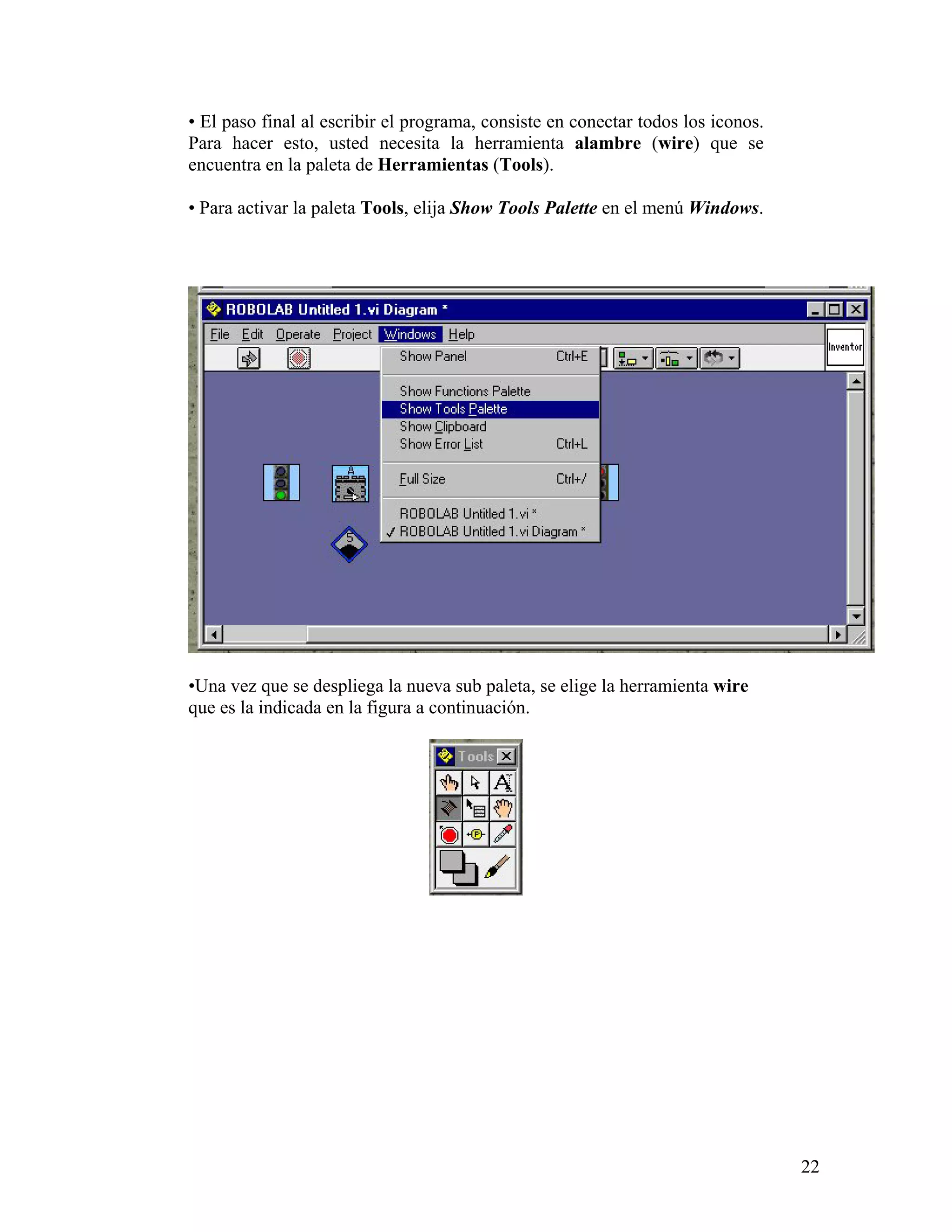 • El paso final al escribir el programa, consiste en conectar todos los iconos.
Para hacer esto, usted necesita la herramienta alambre (wire) que se
encuentra en la paleta de Herramientas (Tools).

• Para activar la paleta Tools, elija Show Tools Palette en el menú Windows.




•Una vez que se despliega la nueva sub paleta, se elige la herramienta wire
que es la indicada en la figura a continuación.




                                                                                  22
 