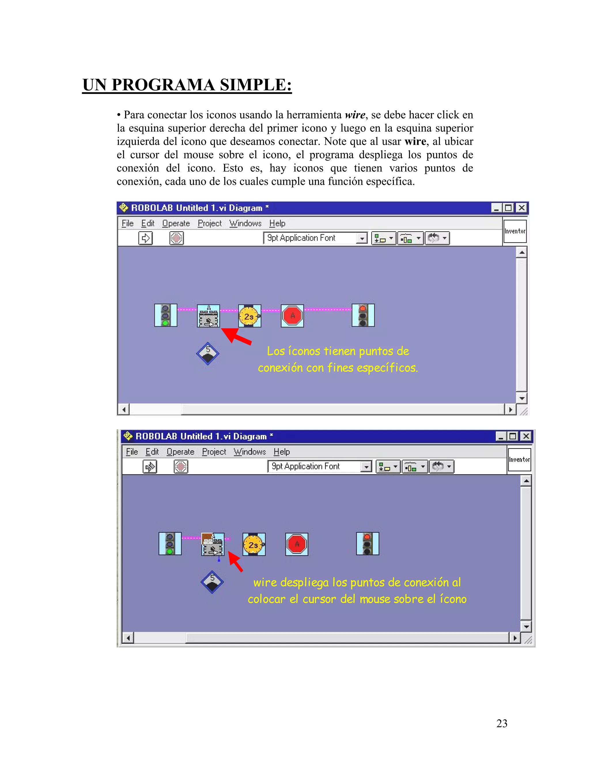 UN PROGRAMA SIMPLE:
   • Para conectar los iconos usando la herramienta wire, se debe hacer click en
   la esquina superior derecha del primer icono y luego en la esquina superior
   izquierda del icono que deseamos conectar. Note que al usar wire, al ubicar
   el cursor del mouse sobre el icono, el programa despliega los puntos de
   conexión del icono. Esto es, hay iconos que tienen varios puntos de
   conexión, cada uno de los cuales cumple una función específica.




                                   Los íconos tienen puntos de
                                 conexión con fines específicos.




                                wire despliega los puntos de conexión al
                               colocar el cursor del mouse sobre el ícono




                                                                                   23
 