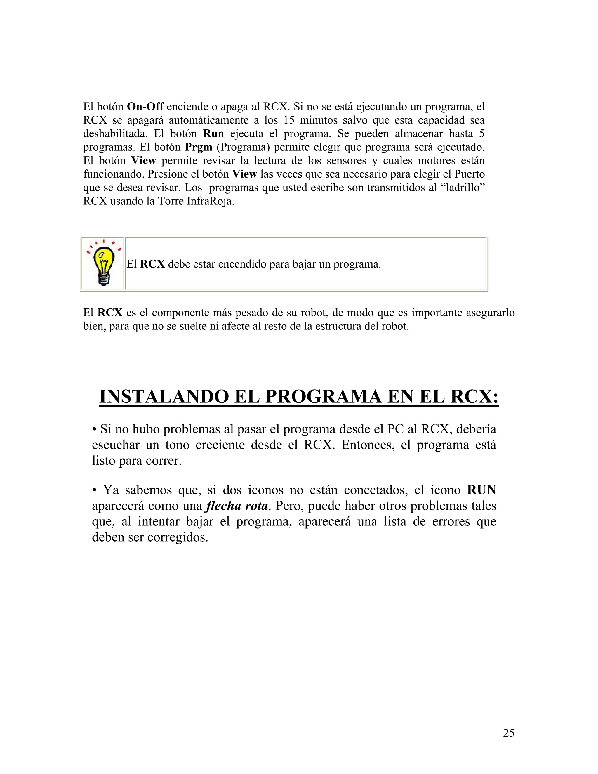 El botón On-Off enciende o apaga al RCX. Si no se está ejecutando un programa, el
RCX se apagará automáticamente a los 15 minutos salvo que esta capacidad sea
deshabilitada. El botón Run ejecuta el programa. Se pueden almacenar hasta 5
programas. El botón Prgm (Programa) permite elegir que programa será ejecutado.
El botón View permite revisar la lectura de los sensores y cuales motores están
funcionando. Presione el botón View las veces que sea necesario para elegir el Puerto
que se desea revisar. Los programas que usted escribe son transmitidos al “ladrillo”
RCX usando la Torre InfraRoja.




         El RCX debe estar encendido para bajar un programa.



El RCX es el componente más pesado de su robot, de modo que es importante asegurarlo
bien, para que no se suelte ni afecte al resto de la estructura del robot.




   INSTALANDO EL PROGRAMA EN EL RCX:
 • Si no hubo problemas al pasar el programa desde el PC al RCX, debería
 escuchar un tono creciente desde el RCX. Entonces, el programa está
 listo para correr.

 • Ya sabemos que, si dos iconos no están conectados, el icono RUN
 aparecerá como una flecha rota. Pero, puede haber otros problemas tales
 que, al intentar bajar el programa, aparecerá una lista de errores que
 deben ser corregidos.




                                                                                        25
 