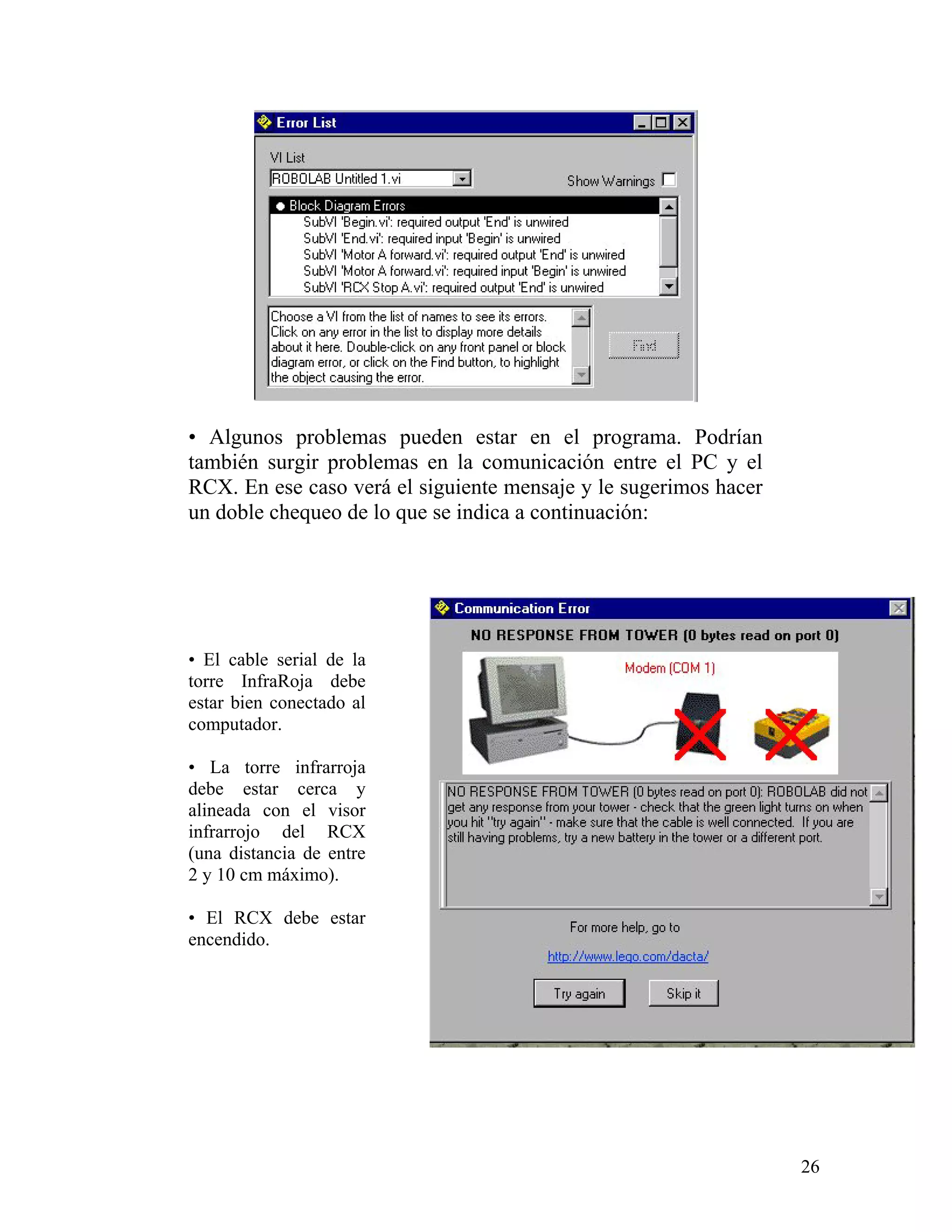 • Algunos problemas pueden estar en el programa. Podrían
también surgir problemas en la comunicación entre el PC y el
RCX. En ese caso verá el siguiente mensaje y le sugerimos hacer
un doble chequeo de lo que se indica a continuación:




• El cable serial de la
torre InfraRoja debe
estar bien conectado al
computador.

• La torre infrarroja
debe estar cerca y
alineada con el visor
infrarrojo del RCX
(una distancia de entre
2 y 10 cm máximo).

• El RCX debe estar
encendido.




                                                                  26
 