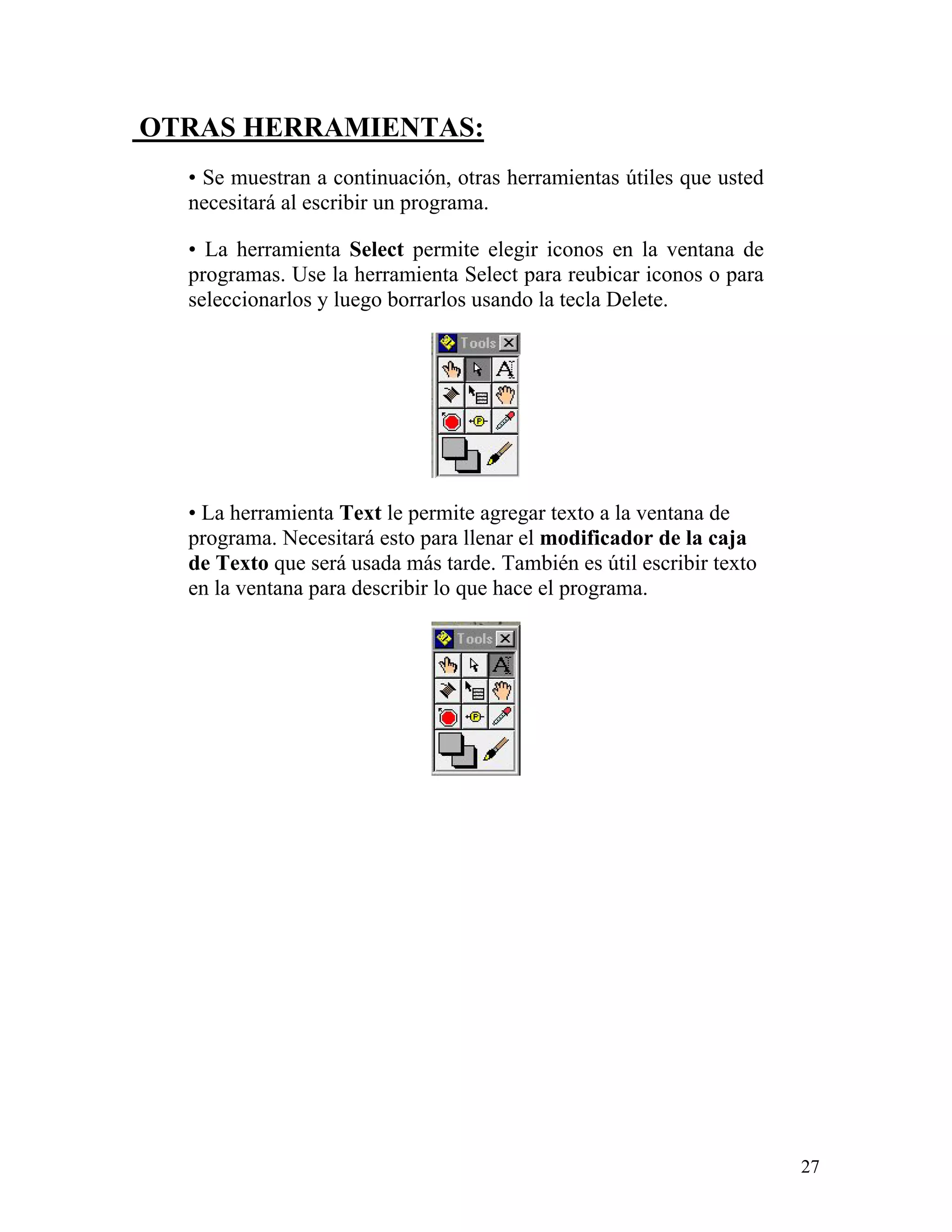OTRAS HERRAMIENTAS:
  • Se muestran a continuación, otras herramientas útiles que usted
  necesitará al escribir un programa.

  • La herramienta Select permite elegir iconos en la ventana de
  programas. Use la herramienta Select para reubicar iconos o para
  seleccionarlos y luego borrarlos usando la tecla Delete.




  • La herramienta Text le permite agregar texto a la ventana de
  programa. Necesitará esto para llenar el modificador de la caja
  de Texto que será usada más tarde. También es útil escribir texto
  en la ventana para describir lo que hace el programa.




                                                                      27
 
