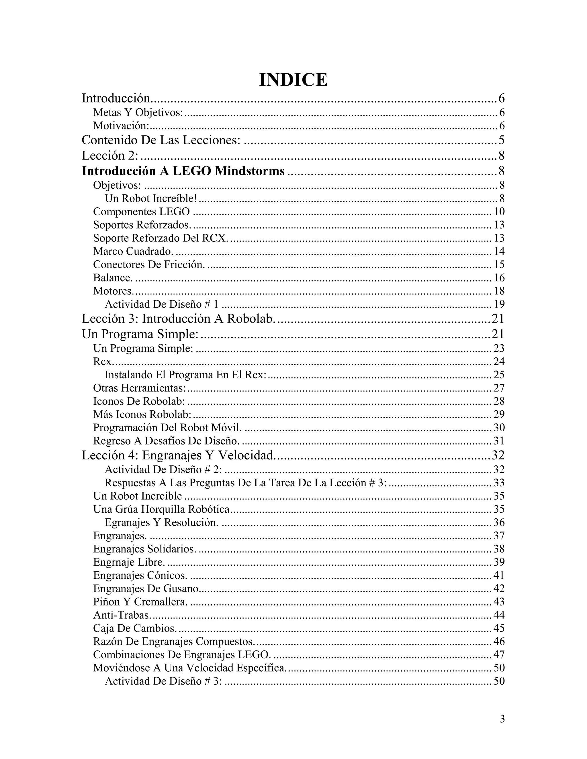 INDICE
Introducción........................................................................................................6
   Metas Y Objetivos:............................................................................................................. 6
   Motivación:......................................................................................................................... 6
Contenido De Las Lecciones: ............................................................................5
Lección 2: ...........................................................................................................8
Introducción A LEGO Mindstorms ...............................................................8
   Objetivos: ........................................................................................................................... 8
     Un Robot Increíble! ........................................................................................................ 8
   Componentes LEGO ........................................................................................................ 10
   Soportes Reforzados. ........................................................................................................ 13
   Soporte Reforzado Del RCX. ........................................................................................... 13
   Marco Cuadrado. .............................................................................................................. 14
   Conectores De Fricción. ................................................................................................... 15
   Balance. ............................................................................................................................ 16
   Motores............................................................................................................................. 18
     Actividad De Diseño # 1 .............................................................................................. 19
Lección 3: Introducción A Robolab.................................................................21
Un Programa Simple: .......................................................................................21
   Un Programa Simple: ....................................................................................................... 23
   Rcx.................................................................................................................................... 24
     Instalando El Programa En El Rcx:.............................................................................. 25
   Otras Herramientas:.......................................................................................................... 27
   Iconos De Robolab: .......................................................................................................... 28
   Más Iconos Robolab: ........................................................................................................ 29
   Programación Del Robot Móvil. ...................................................................................... 30
   Regreso A Desafíos De Diseño. ....................................................................................... 31
Lección 4: Engranajes Y Velocidad.................................................................32
     Actividad De Diseño # 2: ............................................................................................. 32
     Respuestas A Las Preguntas De La Tarea De La Lección # 3: .................................... 33
   Un Robot Increíble ........................................................................................................... 35
   Una Grúa Horquilla Robótica........................................................................................... 35
     Egranajes Y Resolución. .............................................................................................. 36
   Engranajes. ....................................................................................................................... 37
   Engranajes Solidarios. ...................................................................................................... 38
   Engrnaje Libre. ................................................................................................................. 39
   Engranajes Cónicos. ......................................................................................................... 41
   Engranajes De Gusano...................................................................................................... 42
   Piñon Y Cremallera. ......................................................................................................... 43
   Anti-Trabas....................................................................................................................... 44
   Caja De Cambios. ............................................................................................................. 45
   Razón De Engranajes Compuestos................................................................................... 46
   Combinaciones De Engranajes LEGO. ............................................................................ 47
   Moviéndose A Una Velocidad Específica........................................................................ 50
     Actividad De Diseño # 3: ............................................................................................. 50


                                                                                                                                           3
 
