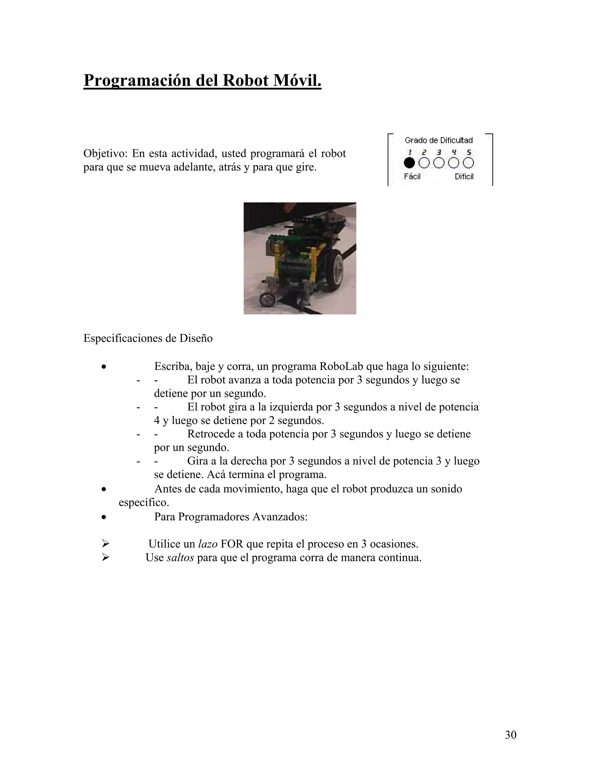 Programación del Robot Móvil.



Objetivo: En esta actividad, usted programará el robot
para que se mueva adelante, atrás y para que gire.




Especificaciones de Diseño

   •           Escriba, baje y corra, un programa RoboLab que haga lo siguiente:
          -    -       El robot avanza a toda potencia por 3 segundos y luego se
               detiene por un segundo.
          - -          El robot gira a la izquierda por 3 segundos a nivel de potencia
               4 y luego se detiene por 2 segundos.
          - -          Retrocede a toda potencia por 3 segundos y luego se detiene
               por un segundo.
          - -          Gira a la derecha por 3 segundos a nivel de potencia 3 y luego
               se detiene. Acá termina el programa.
   •           Antes de cada movimiento, haga que el robot produzca un sonido
       específico.
   •           Para Programadores Avanzados:

              Utilice un lazo FOR que repita el proceso en 3 ocasiones.
              Use saltos para que el programa corra de manera continua.




                                                                                         30
 
