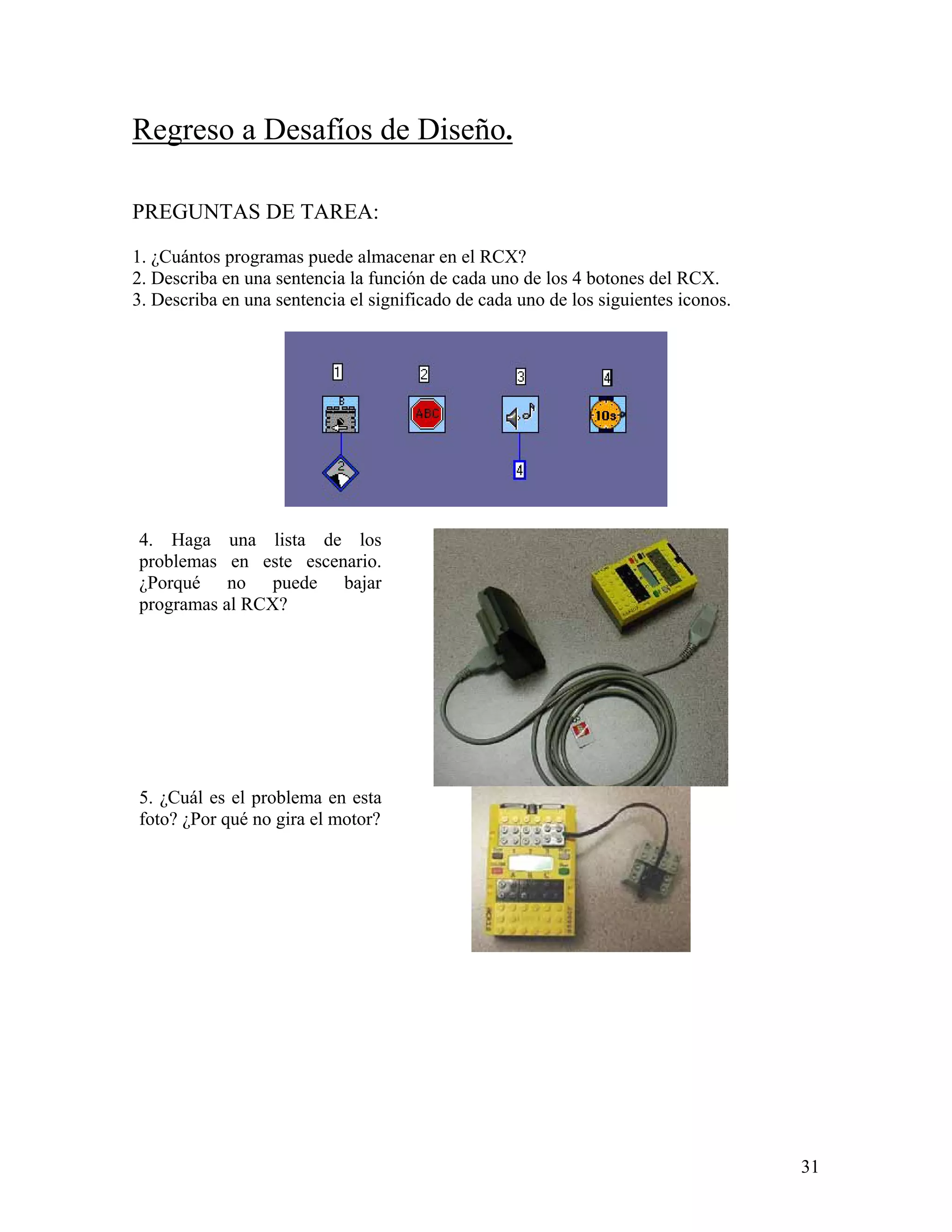 Regreso a Desafíos de Diseño.

PREGUNTAS DE TAREA:

1. ¿Cuántos programas puede almacenar en el RCX?
2. Describa en una sentencia la función de cada uno de los 4 botones del RCX.
3. Describa en una sentencia el significado de cada uno de los siguientes iconos.




4. Haga una lista de los
problemas en este escenario.
¿Porqué no puede bajar
programas al RCX?




5. ¿Cuál es el problema en esta
foto? ¿Por qué no gira el motor?




                                                                                    31
 