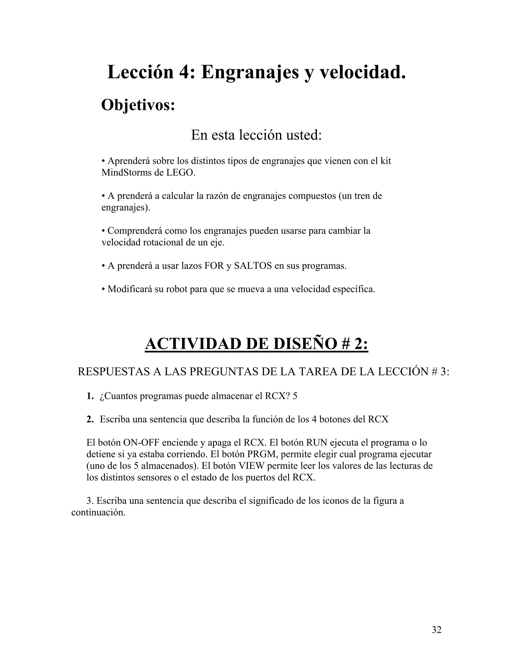 Lección 4: Engranajes y velocidad.
       Objetivos:
                              En esta lección usted:
       • Aprenderá sobre los distintos tipos de engranajes que vienen con el kit
       MindStorms de LEGO.

       • A prenderá a calcular la razón de engranajes compuestos (un tren de
       engranajes).

       • Comprenderá como los engranajes pueden usarse para cambiar la
       velocidad rotacional de un eje.

       • A prenderá a usar lazos FOR y SALTOS en sus programas.

       • Modificará su robot para que se mueva a una velocidad específica.




                  ACTIVIDAD DE DISEÑO # 2:
 RESPUESTAS A LAS PREGUNTAS DE LA TAREA DE LA LECCIÓN # 3:

   1. ¿Cuantos programas puede almacenar el RCX? 5

   2. Escriba una sentencia que describa la función de los 4 botones del RCX

   El botón ON-OFF enciende y apaga el RCX. El botón RUN ejecuta el programa o lo
   detiene si ya estaba corriendo. El botón PRGM, permite elegir cual programa ejecutar
   (uno de los 5 almacenados). El botón VIEW permite leer los valores de las lecturas de
   los distintos sensores o el estado de los puertos del RCX.

   3. Escriba una sentencia que describa el significado de los iconos de la figura a
continuación.




                                                                                       32
 