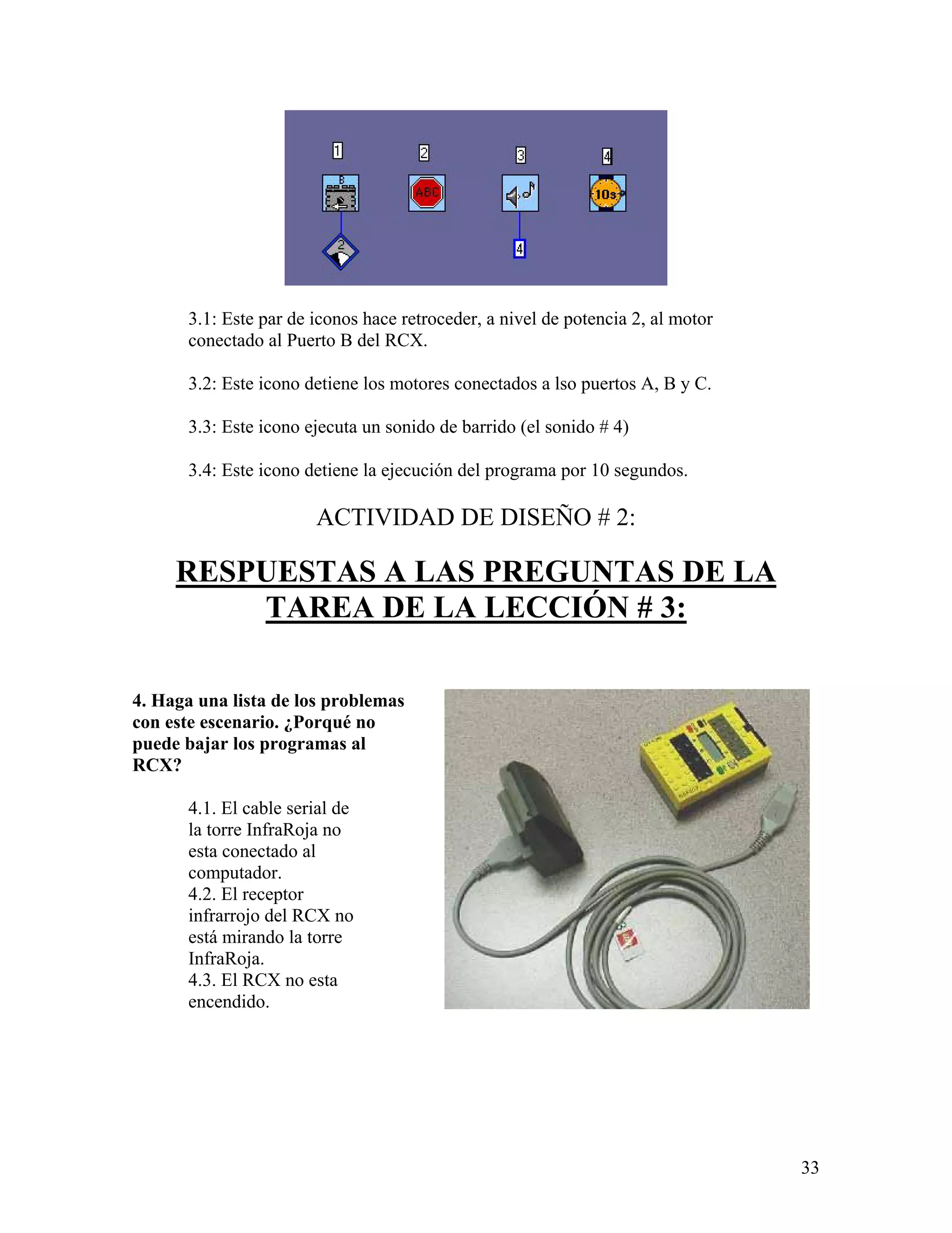 3.1: Este par de iconos hace retroceder, a nivel de potencia 2, al motor
      conectado al Puerto B del RCX.

      3.2: Este icono detiene los motores conectados a lso puertos A, B y C.

      3.3: Este icono ejecuta un sonido de barrido (el sonido # 4)

      3.4: Este icono detiene la ejecución del programa por 10 segundos.

                       ACTIVIDAD DE DISEÑO # 2:

     RESPUESTAS A LAS PREGUNTAS DE LA
         TAREA DE LA LECCIÓN # 3:

4. Haga una lista de los problemas
con este escenario. ¿Porqué no
puede bajar los programas al
RCX?

      4.1. El cable serial de
      la torre InfraRoja no
      esta conectado al
      computador.
      4.2. El receptor
      infrarrojo del RCX no
      está mirando la torre
      InfraRoja.
      4.3. El RCX no esta
      encendido.




                                                                                 33
 