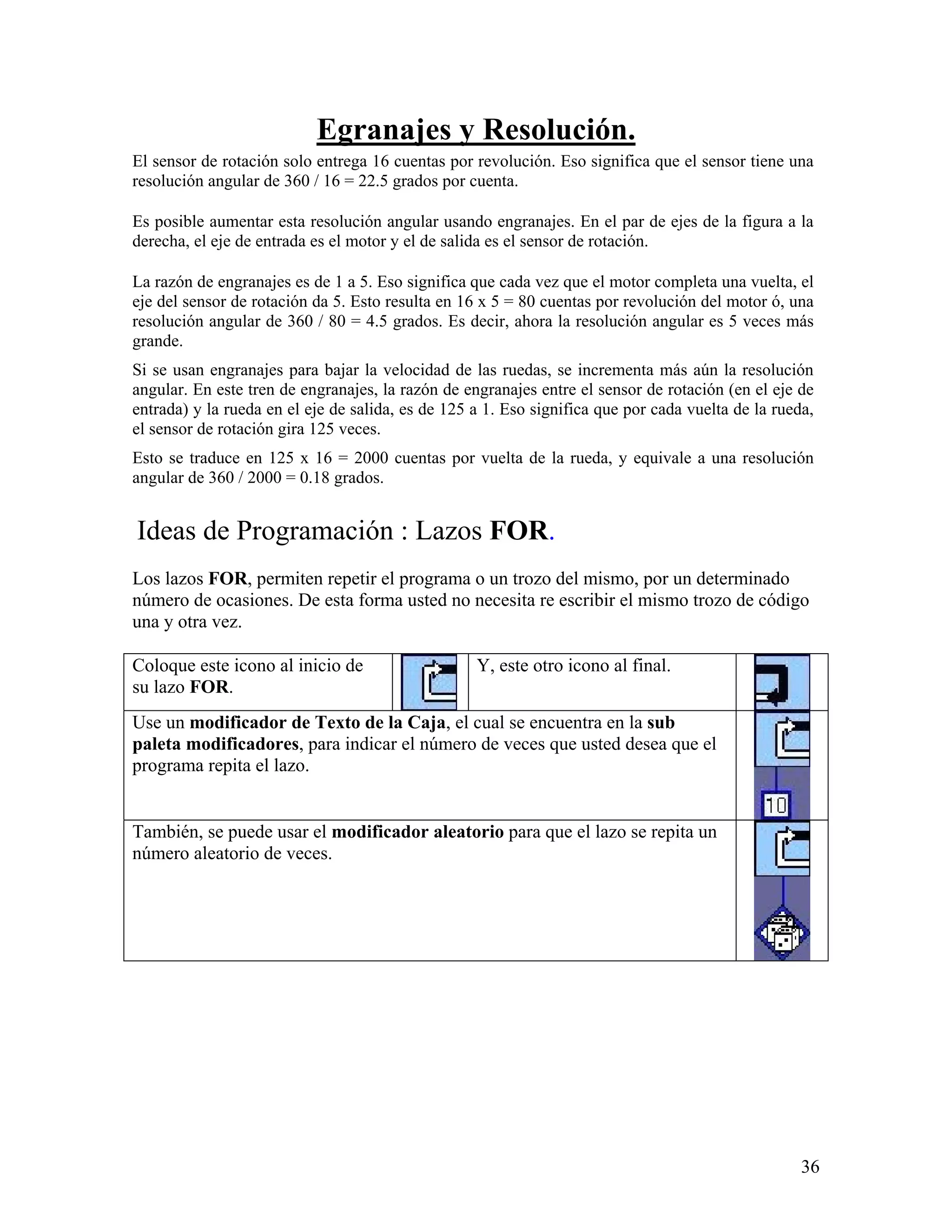 Egranajes y Resolución.
El sensor de rotación solo entrega 16 cuentas por revolución. Eso significa que el sensor tiene una
resolución angular de 360 / 16 = 22.5 grados por cuenta.

Es posible aumentar esta resolución angular usando engranajes. En el par de ejes de la figura a la
derecha, el eje de entrada es el motor y el de salida es el sensor de rotación.

La razón de engranajes es de 1 a 5. Eso significa que cada vez que el motor completa una vuelta, el
eje del sensor de rotación da 5. Esto resulta en 16 x 5 = 80 cuentas por revolución del motor ó, una
resolución angular de 360 / 80 = 4.5 grados. Es decir, ahora la resolución angular es 5 veces más
grande.
Si se usan engranajes para bajar la velocidad de las ruedas, se incrementa más aún la resolución
angular. En este tren de engranajes, la razón de engranajes entre el sensor de rotación (en el eje de
entrada) y la rueda en el eje de salida, es de 125 a 1. Eso significa que por cada vuelta de la rueda,
el sensor de rotación gira 125 veces.
Esto se traduce en 125 x 16 = 2000 cuentas por vuelta de la rueda, y equivale a una resolución
angular de 360 / 2000 = 0.18 grados.


Ideas de Programación : Lazos FOR.
Los lazos FOR, permiten repetir el programa o un trozo del mismo, por un determinado
número de ocasiones. De esta forma usted no necesita re escribir el mismo trozo de código
una y otra vez.

Coloque este icono al inicio de                    Y, este otro icono al final.
su lazo FOR.
Use un modificador de Texto de la Caja, el cual se encuentra en la sub
paleta modificadores, para indicar el número de veces que usted desea que el
programa repita el lazo.


También, se puede usar el modificador aleatorio para que el lazo se repita un
número aleatorio de veces.




                                                                                                    36
 