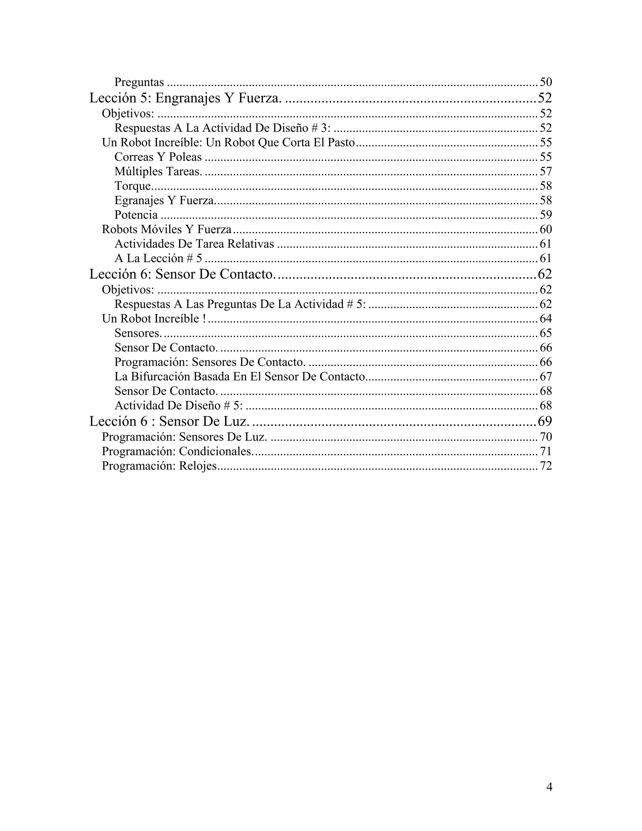Preguntas ...................................................................................................................... 50
Lección 5: Engranajes Y Fuerza. .....................................................................52
  Objetivos: ......................................................................................................................... 52
    Respuestas A La Actividad De Diseño # 3: ................................................................. 52
  Un Robot Increíble: Un Robot Que Corta El Pasto.......................................................... 55
    Correas Y Poleas .......................................................................................................... 55
    Múltiples Tareas. .......................................................................................................... 57
    Torque........................................................................................................................... 58
    Egranajes Y Fuerza....................................................................................................... 58
    Potencia ........................................................................................................................ 59
  Robots Móviles Y Fuerza ................................................................................................. 60
    Actividades De Tarea Relativas ................................................................................... 61
    A La Lección # 5 .......................................................................................................... 61
Lección 6: Sensor De Contacto........................................................................62
  Objetivos: ......................................................................................................................... 62
    Respuestas A Las Preguntas De La Actividad # 5: ...................................................... 62
  Un Robot Increíble ! ......................................................................................................... 64
    Sensores........................................................................................................................ 65
    Sensor De Contacto. ..................................................................................................... 66
    Programación: Sensores De Contacto. ......................................................................... 66
    La Bifurcación Basada En El Sensor De Contacto....................................................... 67
    Sensor De Contacto. ..................................................................................................... 68
    Actividad De Diseño # 5: ............................................................................................. 68
Lección 6 : Sensor De Luz. ..............................................................................69
  Programación: Sensores De Luz. ..................................................................................... 70
  Programación: Condicionales........................................................................................... 71
  Programación: Relojes...................................................................................................... 72




                                                                                                                                       4
 