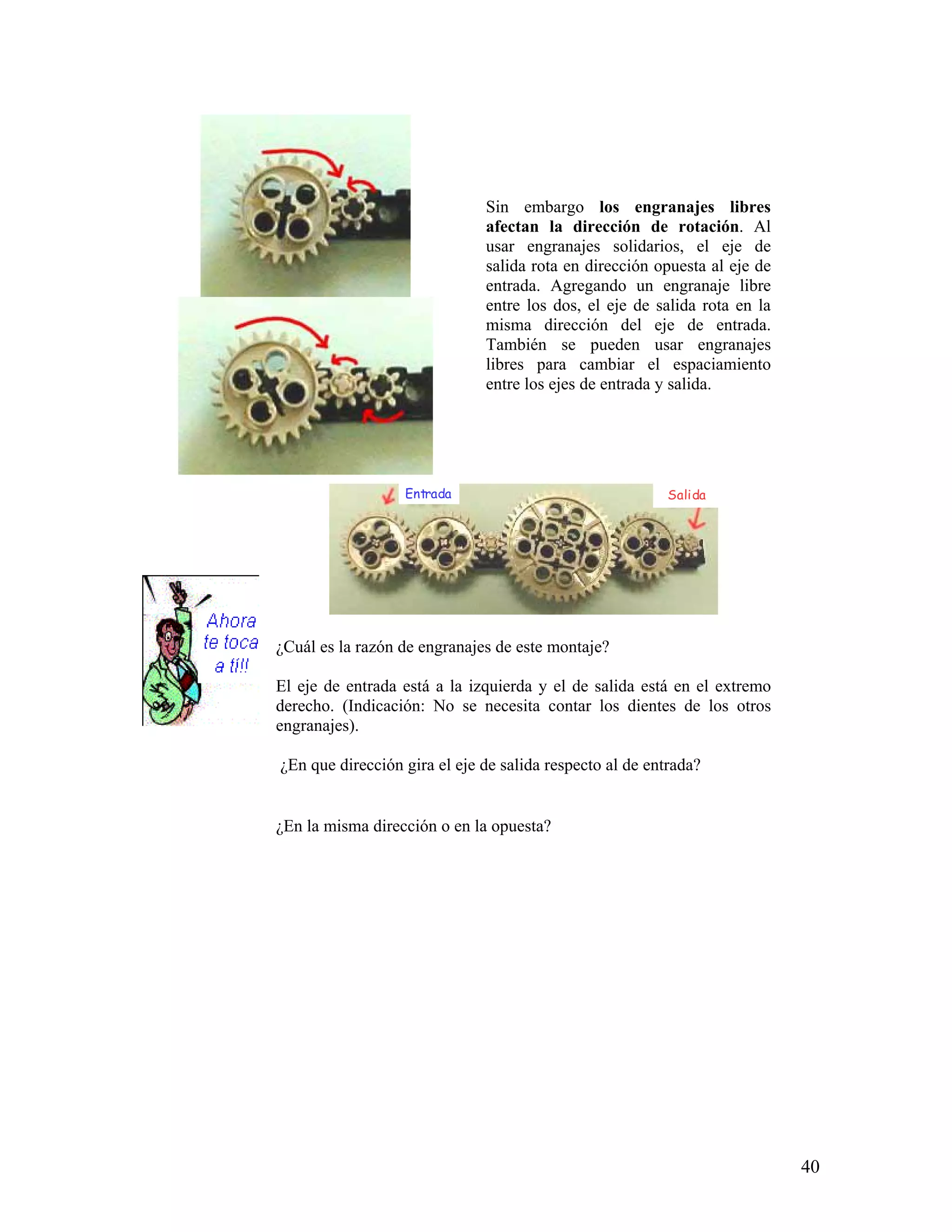 Sin embargo los engranajes libres
                              afectan la dirección de rotación. Al
                              usar engranajes solidarios, el eje de
                              salida rota en dirección opuesta al eje de
                              entrada. Agregando un engranaje libre
                              entre los dos, el eje de salida rota en la
                              misma dirección del eje de entrada.
                              También se pueden usar engranajes
                              libres para cambiar el espaciamiento
                              entre los ejes de entrada y salida.




                  Entrada                                 Salida




¿Cuál es la razón de engranajes de este montaje?

El eje de entrada está a la izquierda y el de salida está en el extremo
derecho. (Indicación: No se necesita contar los dientes de los otros
engranajes).

¿En que dirección gira el eje de salida respecto al de entrada?


¿En la misma dirección o en la opuesta?




                                                                           40
 