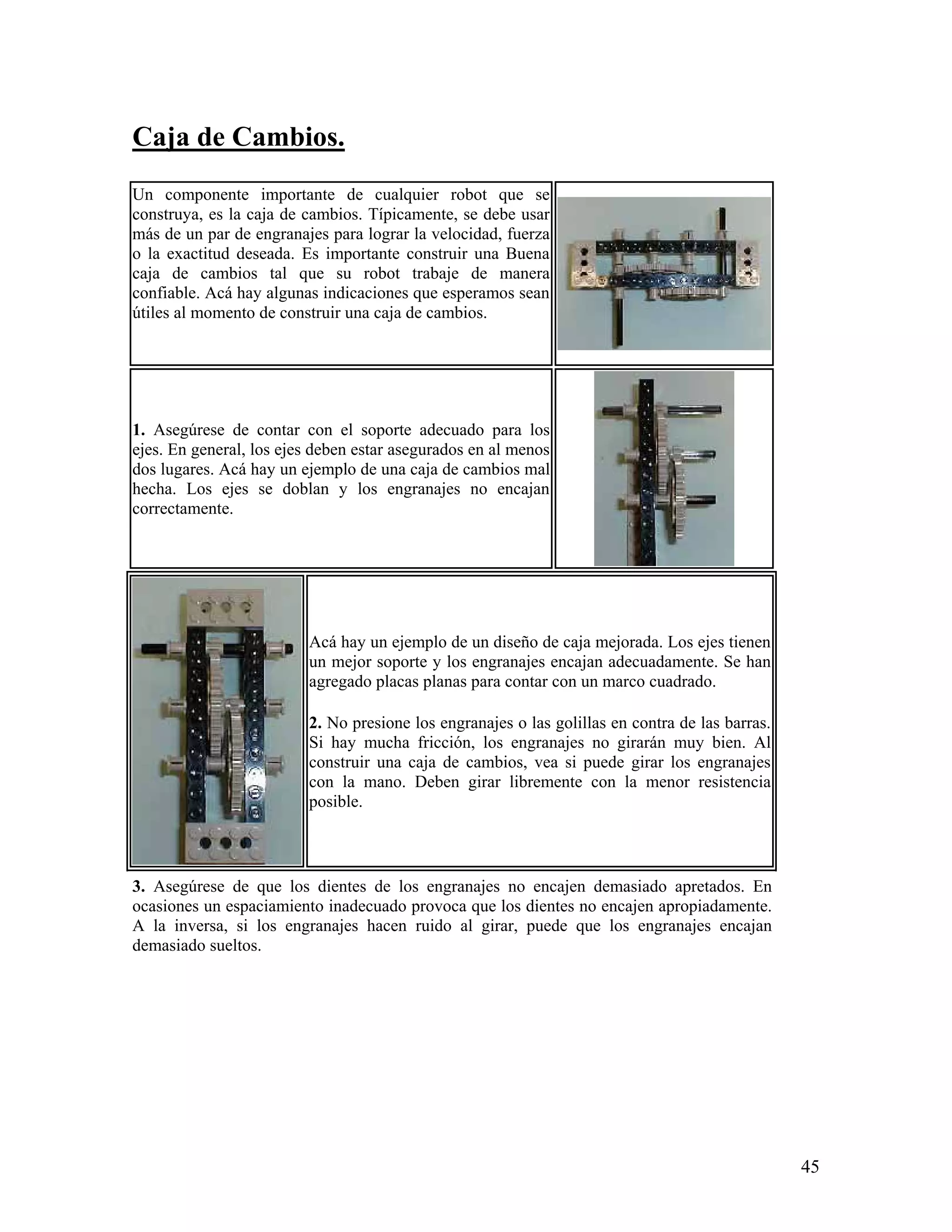 Caja de Cambios.
Un componente importante de cualquier robot que se
construya, es la caja de cambios. Típicamente, se debe usar
más de un par de engranajes para lograr la velocidad, fuerza
o la exactitud deseada. Es importante construir una Buena
caja de cambios tal que su robot trabaje de manera
confiable. Acá hay algunas indicaciones que esperamos sean
útiles al momento de construir una caja de cambios.




1. Asegúrese de contar con el soporte adecuado para los
ejes. En general, los ejes deben estar asegurados en al menos
dos lugares. Acá hay un ejemplo de una caja de cambios mal
hecha. Los ejes se doblan y los engranajes no encajan
correctamente.




                         Acá hay un ejemplo de un diseño de caja mejorada. Los ejes tienen
                         un mejor soporte y los engranajes encajan adecuadamente. Se han
                         agregado placas planas para contar con un marco cuadrado.

                         2. No presione los engranajes o las golillas en contra de las barras.
                         Si hay mucha fricción, los engranajes no girarán muy bien. Al
                         construir una caja de cambios, vea si puede girar los engranajes
                         con la mano. Deben girar libremente con la menor resistencia
                         posible.



3. Asegúrese de que los dientes de los engranajes no encajen demasiado apretados. En
ocasiones un espaciamiento inadecuado provoca que los dientes no encajen apropiadamente.
A la inversa, si los engranajes hacen ruido al girar, puede que los engranajes encajan
demasiado sueltos.




                                                                                                 45
 