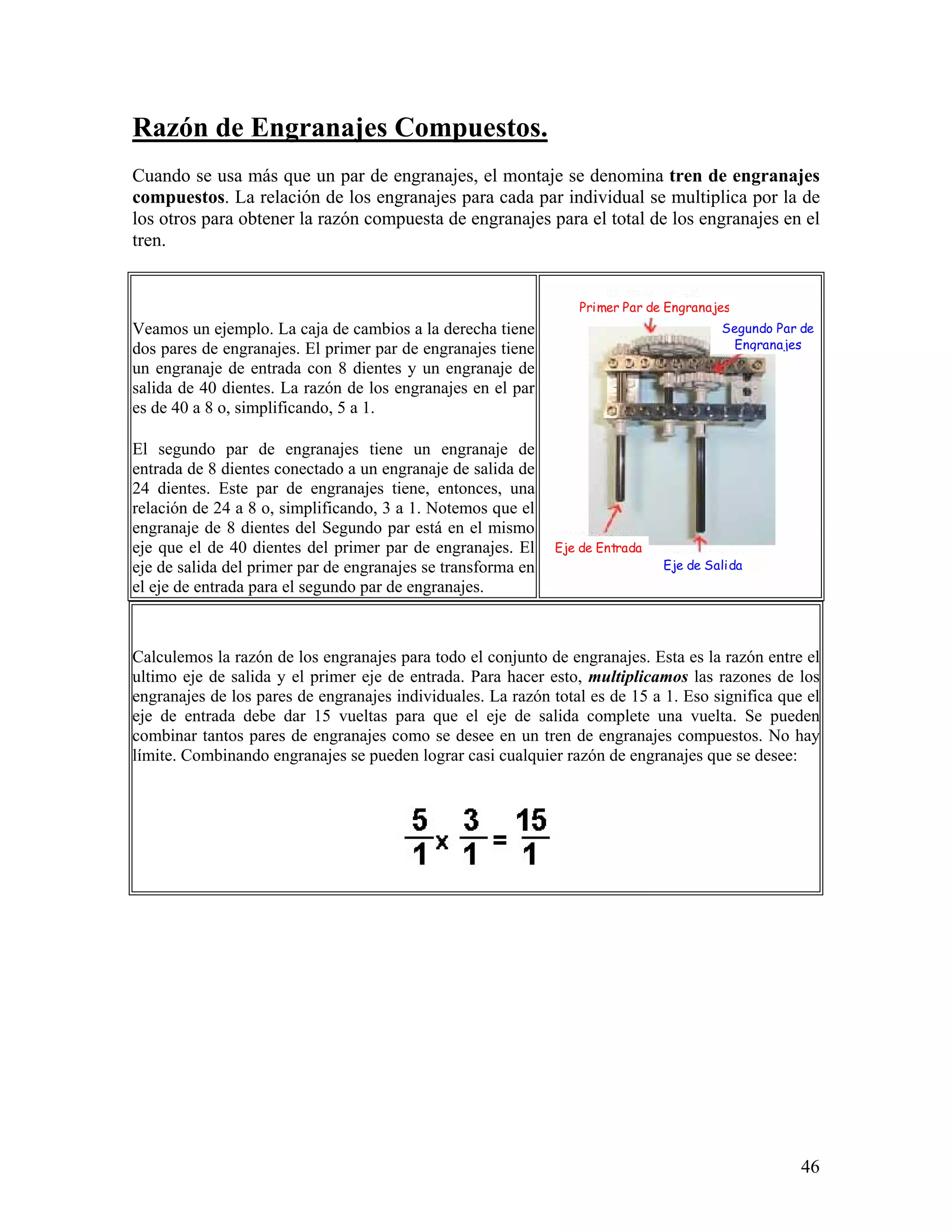 Razón de Engranajes Compuestos.
Cuando se usa más que un par de engranajes, el montaje se denomina tren de engranajes
compuestos. La relación de los engranajes para cada par individual se multiplica por la de
los otros para obtener la razón compuesta de engranajes para el total de los engranajes en el
tren.


                                                                 Primer Par de Engranajes
Veamos un ejemplo. La caja de cambios a la derecha tiene                                Segundo Par de
dos pares de engranajes. El primer par de engranajes tiene                               Engranajes
un engranaje de entrada con 8 dientes y un engranaje de
salida de 40 dientes. La razón de los engranajes en el par
es de 40 a 8 o, simplificando, 5 a 1.

El segundo par de engranajes tiene un engranaje de
entrada de 8 dientes conectado a un engranaje de salida de
24 dientes. Este par de engranajes tiene, entonces, una
relación de 24 a 8 o, simplificando, 3 a 1. Notemos que el
engranaje de 8 dientes del Segundo par está en el mismo
eje que el de 40 dientes del primer par de engranajes. El     Eje de Entrada
eje de salida del primer par de engranajes se transforma en                    Eje de Salida
el eje de entrada para el segundo par de engranajes.



Calculemos la razón de los engranajes para todo el conjunto de engranajes. Esta es la razón entre el
ultimo eje de salida y el primer eje de entrada. Para hacer esto, multiplicamos las razones de los
engranajes de los pares de engranajes individuales. La razón total es de 15 a 1. Eso significa que el
eje de entrada debe dar 15 vueltas para que el eje de salida complete una vuelta. Se pueden
combinar tantos pares de engranajes como se desee en un tren de engranajes compuestos. No hay
límite. Combinando engranajes se pueden lograr casi cualquier razón de engranajes que se desee:




                                                                                                    46
 