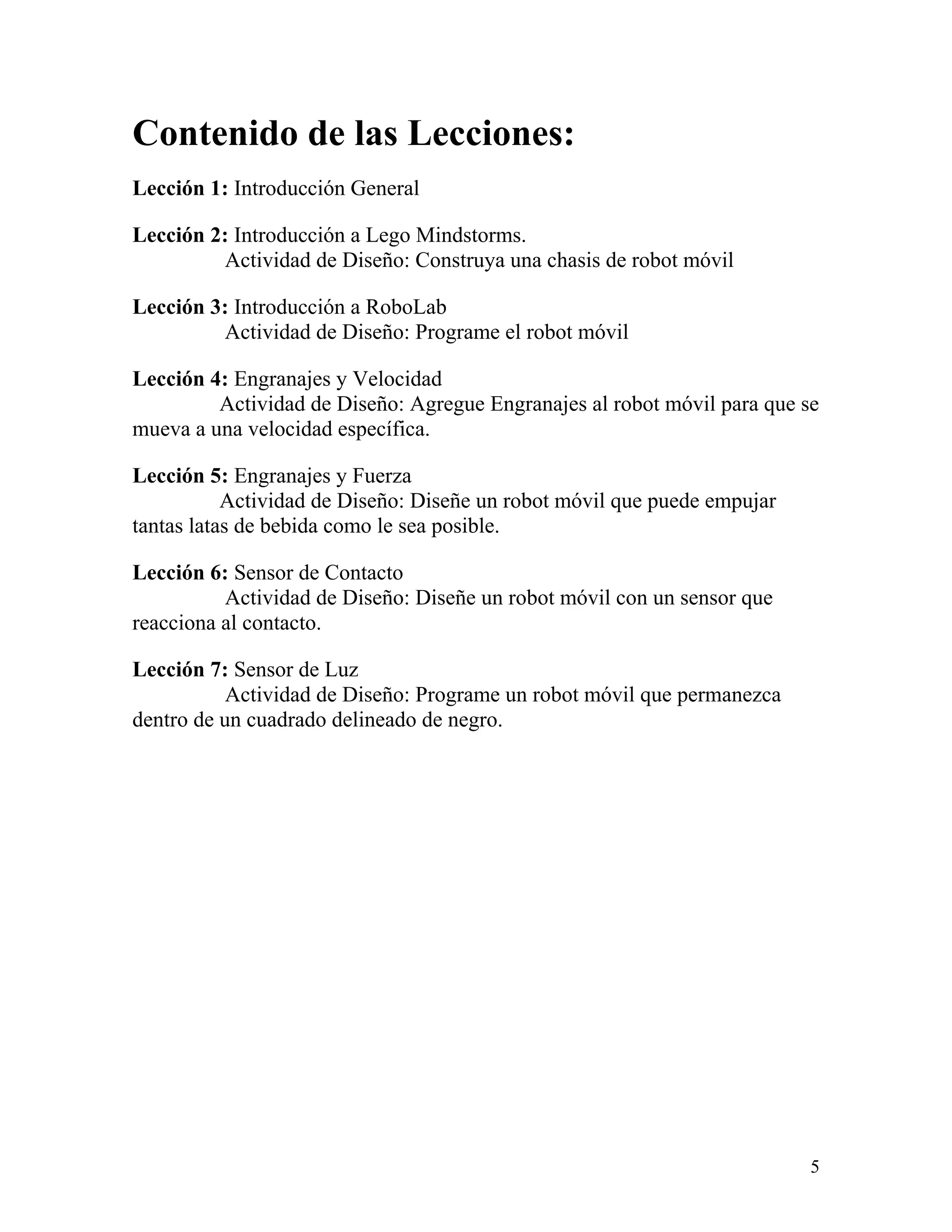 Contenido de las Lecciones:
Lección 1: Introducción General

Lección 2: Introducción a Lego Mindstorms.
         Actividad de Diseño: Construya una chasis de robot móvil

Lección 3: Introducción a RoboLab
         Actividad de Diseño: Programe el robot móvil

Lección 4: Engranajes y Velocidad
         Actividad de Diseño: Agregue Engranajes al robot móvil para que se
mueva a una velocidad específica.

Lección 5: Engranajes y Fuerza
           Actividad de Diseño: Diseñe un robot móvil que puede empujar
tantas latas de bebida como le sea posible.

Lección 6: Sensor de Contacto
          Actividad de Diseño: Diseñe un robot móvil con un sensor que
reacciona al contacto.

Lección 7: Sensor de Luz
           Actividad de Diseño: Programe un robot móvil que permanezca
dentro de un cuadrado delineado de negro.




                                                                          5
 