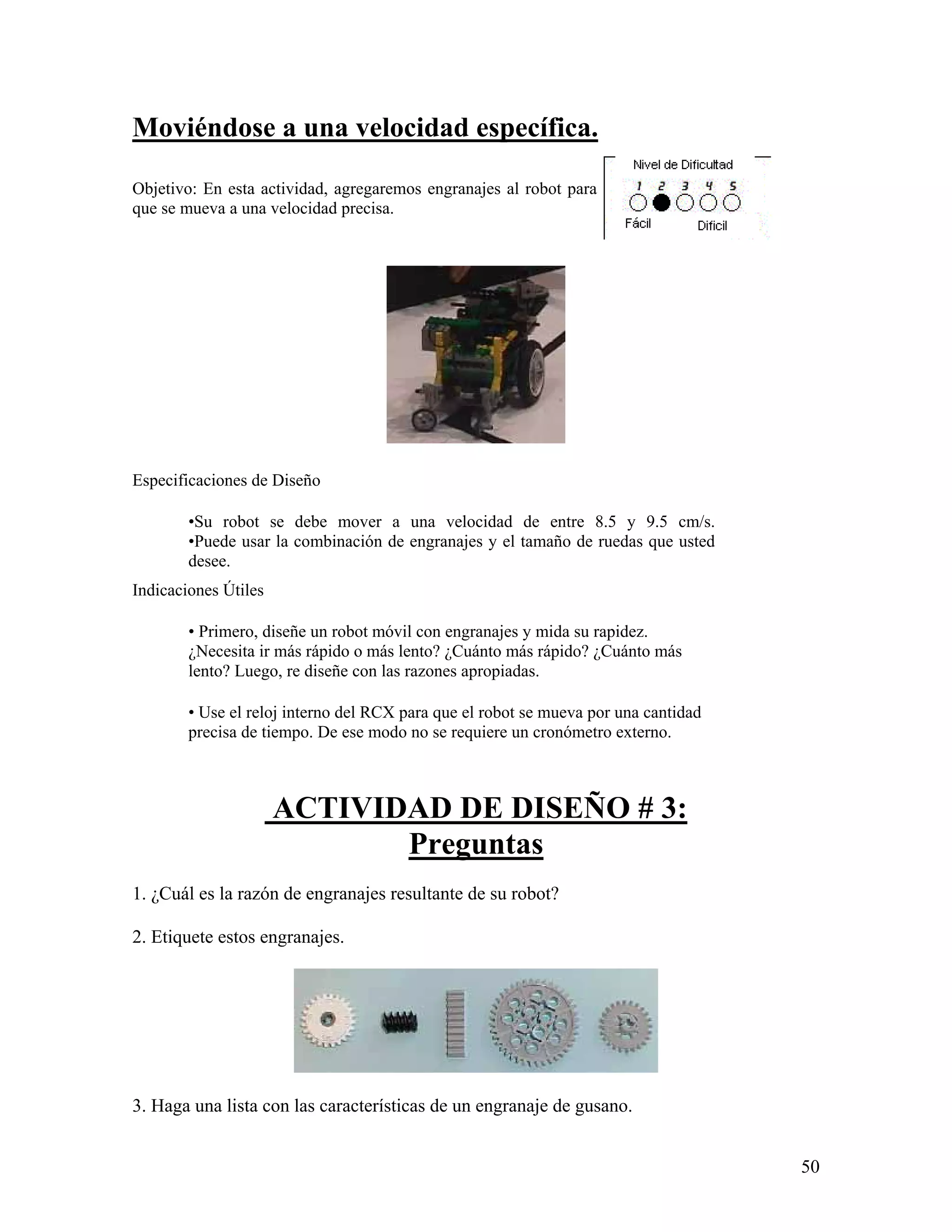 Moviéndose a una velocidad específica.

Objetivo: En esta actividad, agregaremos engranajes al robot para
que se mueva a una velocidad precisa.




Especificaciones de Diseño

        •Su robot se debe mover a una velocidad de entre 8.5 y 9.5 cm/s.
        •Puede usar la combinación de engranajes y el tamaño de ruedas que usted
        desee.
Indicaciones Útiles

        • Primero, diseñe un robot móvil con engranajes y mida su rapidez.
        ¿Necesita ir más rápido o más lento? ¿Cuánto más rápido? ¿Cuánto más
        lento? Luego, re diseñe con las razones apropiadas.

        • Use el reloj interno del RCX para que el robot se mueva por una cantidad
        precisa de tiempo. De ese modo no se requiere un cronómetro externo.



                      ACTIVIDAD DE DISEÑO # 3:
                             Preguntas
1. ¿Cuál es la razón de engranajes resultante de su robot?

2. Etiquete estos engranajes.




3. Haga una lista con las características de un engranaje de gusano.


                                                                                     50
 