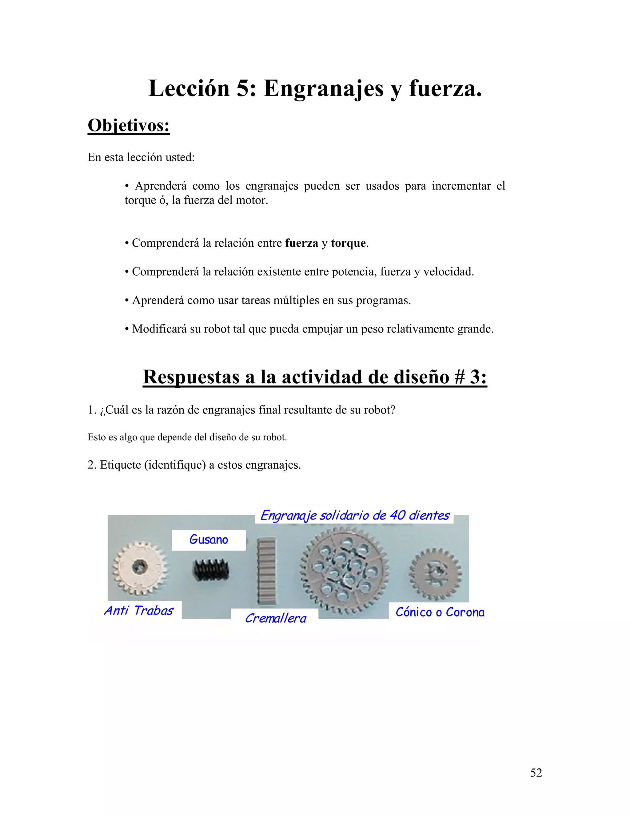 Lección 5: Engranajes y fuerza.
Objetivos:
En esta lección usted:

        • Aprenderá como los engranajes pueden ser usados para incrementar el
        torque ó, la fuerza del motor.


        • Comprenderá la relación entre fuerza y torque.

        • Comprenderá la relación existente entre potencia, fuerza y velocidad.

        • Aprenderá como usar tareas múltiples en sus programas.

        • Modificará su robot tal que pueda empujar un peso relativamente grande.



             Respuestas a la actividad de diseño # 3:
1. ¿Cuál es la razón de engranajes final resultante de su robot?

Esto es algo que depende del diseño de su robot.

2. Etiquete (identifique) a estos engranajes.



                                         Engranaje solidario de 40 dientes
                        Gusano




   Anti Trabas                                                     Cónico o Corona
                                     Cremallera




                                                                                     52
 