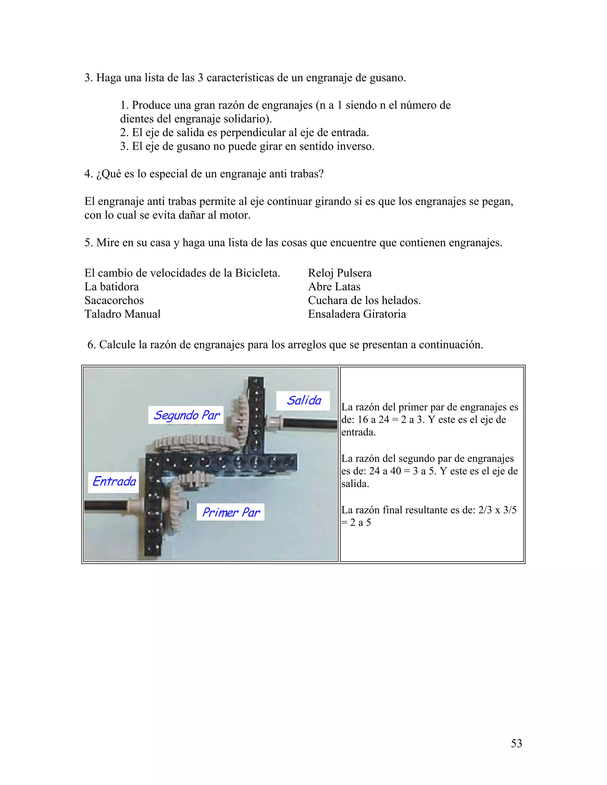 3. Haga una lista de las 3 características de un engranaje de gusano.

       1. Produce una gran razón de engranajes (n a 1 siendo n el número de
       dientes del engranaje solidario).
       2. El eje de salida es perpendicular al eje de entrada.
       3. El eje de gusano no puede girar en sentido inverso.

4. ¿Qué es lo especial de un engranaje anti trabas?

El engranaje anti trabas permite al eje continuar girando si es que los engranajes se pegan,
con lo cual se evita dañar al motor.

5. Mire en su casa y haga una lista de las cosas que encuentre que contienen engranajes.

El cambio de velocidades de la Bicicleta.      Reloj Pulsera
La batidora                                    Abre Latas
Sacacorchos                                    Cuchara de los helados.
Taladro Manual                                 Ensaladera Giratoria

6. Calcule la razón de engranajes para los arreglos que se presentan a continuación.



                                            Salida     La razón del primer par de engranajes es
              Segundo Par                              de: 16 a 24 = 2 a 3. Y este es el eje de
                                                       entrada.

                                                       La razón del segundo par de engranajes
                                                       es de: 24 a 40 = 3 a 5. Y este es el eje de
 Entrada                                               salida.

                         Primer Par                    La razón final resultante es de: 2/3 x 3/5
                                                       =2a5




                                                                                                53
 