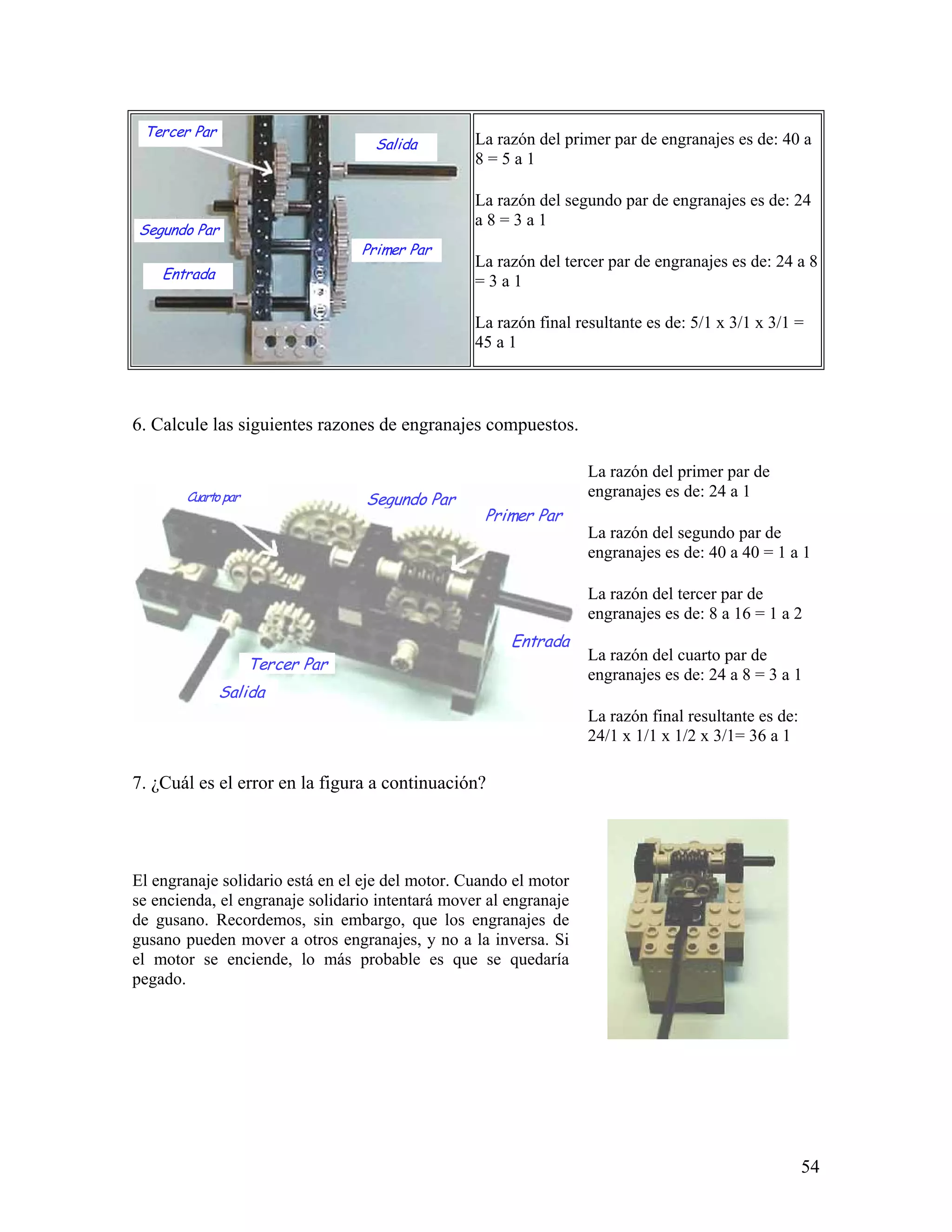 Tercer Par
                                   Salida         La razón del primer par de engranajes es de: 40 a
                                                  8=5a1

                                                  La razón del segundo par de engranajes es de: 24
                                                  a8=3a1
Segundo Par
                                 Primer Par
                                                  La razón del tercer par de engranajes es de: 24 a 8
    Entrada                                       =3a1

                                                  La razón final resultante es de: 5/1 x 3/1 x 3/1 =
                                                  45 a 1



6. Calcule las siguientes razones de engranajes compuestos.

                                                                   La razón del primer par de
       Cuarto par                 Segundo Par                      engranajes es de: 24 a 1
                                                   Primer Par
                                                                   La razón del segundo par de
                                                                   engranajes es de: 40 a 40 = 1 a 1

                                                                   La razón del tercer par de
                                                                   engranajes es de: 8 a 16 = 1 a 2
                                                       Entrada
                                                                   La razón del cuarto par de
                    Tercer Par
                                                                   engranajes es de: 24 a 8 = 3 a 1
              Salida
                                                                   La razón final resultante es de:
                                                                   24/1 x 1/1 x 1/2 x 3/1= 36 a 1

7. ¿Cuál es el error en la figura a continuación?




El engranaje solidario está en el eje del motor. Cuando el motor
se encienda, el engranaje solidario intentará mover al engranaje
de gusano. Recordemos, sin embargo, que los engranajes de
gusano pueden mover a otros engranajes, y no a la inversa. Si
el motor se enciende, lo más probable es que se quedaría
pegado.




                                                                                                      54
 