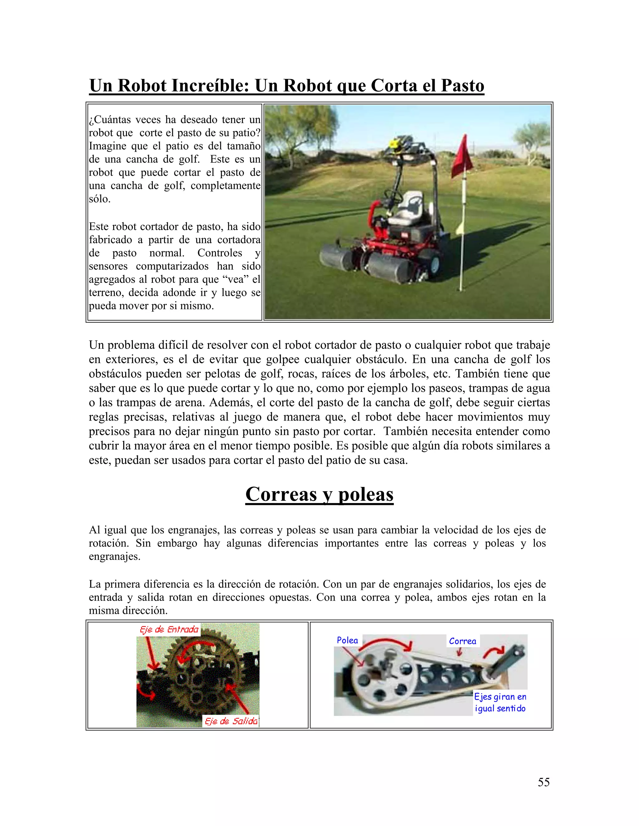 Un Robot Increíble: Un Robot que Corta el Pasto
¿Cuántas veces ha deseado tener un
robot que corte el pasto de su patio?
Imagine que el patio es del tamaño
de una cancha de golf. Este es un
robot que puede cortar el pasto de
una cancha de golf, completamente
sólo.

Este robot cortador de pasto, ha sido
fabricado a partir de una cortadora
de pasto normal. Controles y
sensores computarizados han sido
agregados al robot para que “vea” el
terreno, decida adonde ir y luego se
pueda mover por si mismo.


Un problema difícil de resolver con el robot cortador de pasto o cualquier robot que trabaje
en exteriores, es el de evitar que golpee cualquier obstáculo. En una cancha de golf los
obstáculos pueden ser pelotas de golf, rocas, raíces de los árboles, etc. También tiene que
saber que es lo que puede cortar y lo que no, como por ejemplo los paseos, trampas de agua
o las trampas de arena. Además, el corte del pasto de la cancha de golf, debe seguir ciertas
reglas precisas, relativas al juego de manera que, el robot debe hacer movimientos muy
precisos para no dejar ningún punto sin pasto por cortar. También necesita entender como
cubrir la mayor área en el menor tiempo posible. Es posible que algún día robots similares a
este, puedan ser usados para cortar el pasto del patio de su casa.

                                 Correas y poleas
Al igual que los engranajes, las correas y poleas se usan para cambiar la velocidad de los ejes de
rotación. Sin embargo hay algunas diferencias importantes entre las correas y poleas y los
engranajes.

La primera diferencia es la dirección de rotación. Con un par de engranajes solidarios, los ejes de
entrada y salida rotan en direcciones opuestas. Con una correa y polea, ambos ejes rotan en la
misma dirección.

                                                     Polea                    Correa




                                                                                   Ejes giran en
                                                                                   igual sentido




                                                                                                   55
 