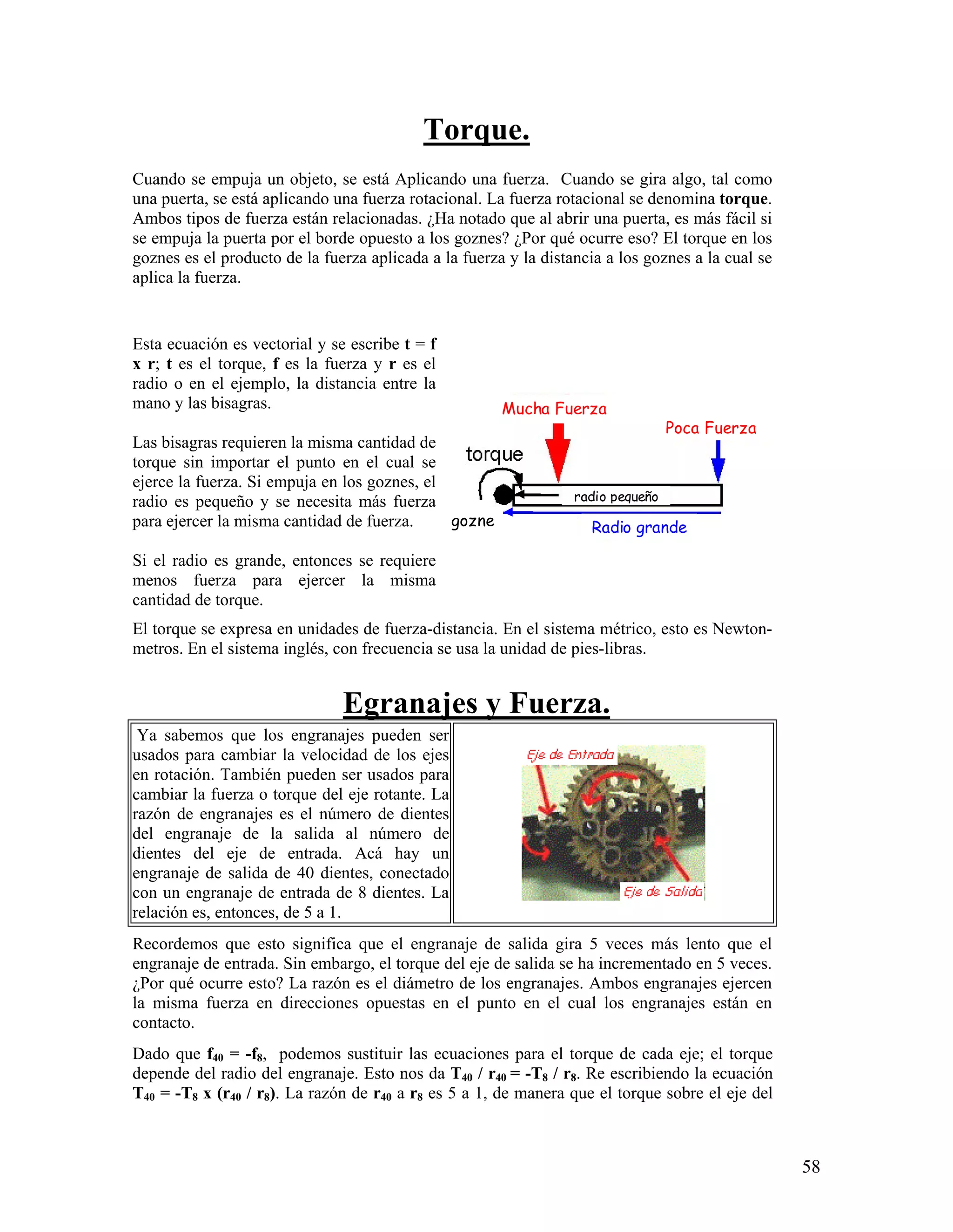 Torque.
Cuando se empuja un objeto, se está Aplicando una fuerza. Cuando se gira algo, tal como
una puerta, se está aplicando una fuerza rotacional. La fuerza rotacional se denomina torque.
Ambos tipos de fuerza están relacionadas. ¿Ha notado que al abrir una puerta, es más fácil si
se empuja la puerta por el borde opuesto a los goznes? ¿Por qué ocurre eso? El torque en los
goznes es el producto de la fuerza aplicada a la fuerza y la distancia a los goznes a la cual se
aplica la fuerza.


Esta ecuación es vectorial y se escribe t = f
x r; t es el torque, f es la fuerza y r es el
radio o en el ejemplo, la distancia entre la
mano y las bisagras.                                   Mucha Fuerza
                                                                                  Poca Fuerza
Las bisagras requieren la misma cantidad de
torque sin importar el punto en el cual se
ejerce la fuerza. Si empuja en los goznes, el
radio es pequeño y se necesita más fuerza                         radio pequeño
para ejercer la misma cantidad de fuerza.     gozne                 Radio grande

Si el radio es grande, entonces se requiere
menos fuerza para ejercer la misma
cantidad de torque.
El torque se expresa en unidades de fuerza-distancia. En el sistema métrico, esto es Newton-
metros. En el sistema inglés, con frecuencia se usa la unidad de pies-libras.


                               Egranajes y Fuerza.
 Ya sabemos que los engranajes pueden ser
usados para cambiar la velocidad de los ejes
en rotación. También pueden ser usados para
cambiar la fuerza o torque del eje rotante. La
razón de engranajes es el número de dientes
del engranaje de la salida al número de
dientes del eje de entrada. Acá hay un
engranaje de salida de 40 dientes, conectado
con un engranaje de entrada de 8 dientes. La
relación es, entonces, de 5 a 1.
Recordemos que esto significa que el engranaje de salida gira 5 veces más lento que el
engranaje de entrada. Sin embargo, el torque del eje de salida se ha incrementado en 5 veces.
¿Por qué ocurre esto? La razón es el diámetro de los engranajes. Ambos engranajes ejercen
la misma fuerza en direcciones opuestas en el punto en el cual los engranajes están en
contacto.
Dado que f40 = -f8, podemos sustituir las ecuaciones para el torque de cada eje; el torque
depende del radio del engranaje. Esto nos da T40 / r40 = -T8 / r8. Re escribiendo la ecuación
T40 = -T8 x (r40 / r8). La razón de r40 a r8 es 5 a 1, de manera que el torque sobre el eje del



                                                                                                   58
 